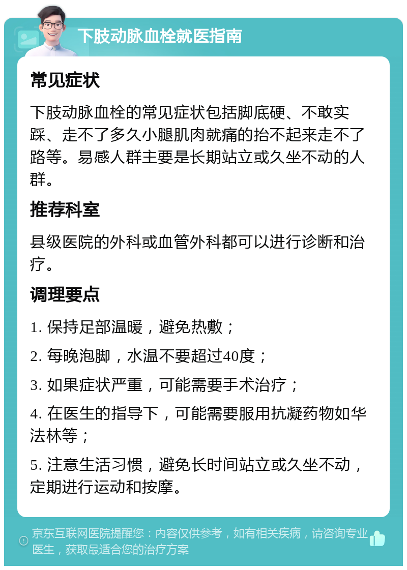 下肢动脉血栓就医指南 常见症状 下肢动脉血栓的常见症状包括脚底硬、不敢实踩、走不了多久小腿肌肉就痛的抬不起来走不了路等。易感人群主要是长期站立或久坐不动的人群。 推荐科室 县级医院的外科或血管外科都可以进行诊断和治疗。 调理要点 1. 保持足部温暖，避免热敷； 2. 每晚泡脚，水温不要超过40度； 3. 如果症状严重，可能需要手术治疗； 4. 在医生的指导下，可能需要服用抗凝药物如华法林等； 5. 注意生活习惯，避免长时间站立或久坐不动，定期进行运动和按摩。