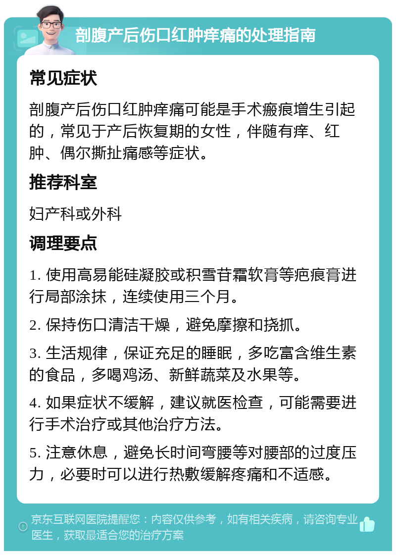 剖腹产后伤口红肿痒痛的处理指南 常见症状 剖腹产后伤口红肿痒痛可能是手术瘢痕增生引起的，常见于产后恢复期的女性，伴随有痒、红肿、偶尔撕扯痛感等症状。 推荐科室 妇产科或外科 调理要点 1. 使用高易能硅凝胶或积雪苷霜软膏等疤痕膏进行局部涂抹，连续使用三个月。 2. 保持伤口清洁干燥，避免摩擦和挠抓。 3. 生活规律，保证充足的睡眠，多吃富含维生素的食品，多喝鸡汤、新鲜蔬菜及水果等。 4. 如果症状不缓解，建议就医检查，可能需要进行手术治疗或其他治疗方法。 5. 注意休息，避免长时间弯腰等对腰部的过度压力，必要时可以进行热敷缓解疼痛和不适感。