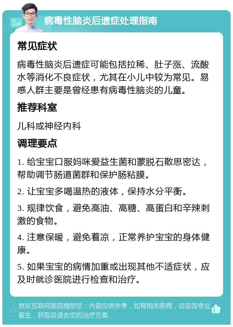 病毒性脑炎后遗症处理指南 常见症状 病毒性脑炎后遗症可能包括拉稀、肚子涨、流酸水等消化不良症状，尤其在小儿中较为常见。易感人群主要是曾经患有病毒性脑炎的儿童。 推荐科室 儿科或神经内科 调理要点 1. 给宝宝口服妈咪爱益生菌和蒙脱石散思密达，帮助调节肠道菌群和保护肠粘膜。 2. 让宝宝多喝温热的液体，保持水分平衡。 3. 规律饮食，避免高油、高糖、高蛋白和辛辣刺激的食物。 4. 注意保暖，避免着凉，正常养护宝宝的身体健康。 5. 如果宝宝的病情加重或出现其他不适症状，应及时就诊医院进行检查和治疗。