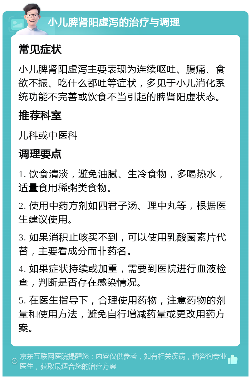 小儿脾肾阳虚泻的治疗与调理 常见症状 小儿脾肾阳虚泻主要表现为连续呕吐、腹痛、食欲不振、吃什么都吐等症状，多见于小儿消化系统功能不完善或饮食不当引起的脾肾阳虚状态。 推荐科室 儿科或中医科 调理要点 1. 饮食清淡，避免油腻、生冷食物，多喝热水，适量食用稀粥类食物。 2. 使用中药方剂如四君子汤、理中丸等，根据医生建议使用。 3. 如果消积止咳买不到，可以使用乳酸菌素片代替，主要看成分而非药名。 4. 如果症状持续或加重，需要到医院进行血液检查，判断是否存在感染情况。 5. 在医生指导下，合理使用药物，注意药物的剂量和使用方法，避免自行增减药量或更改用药方案。