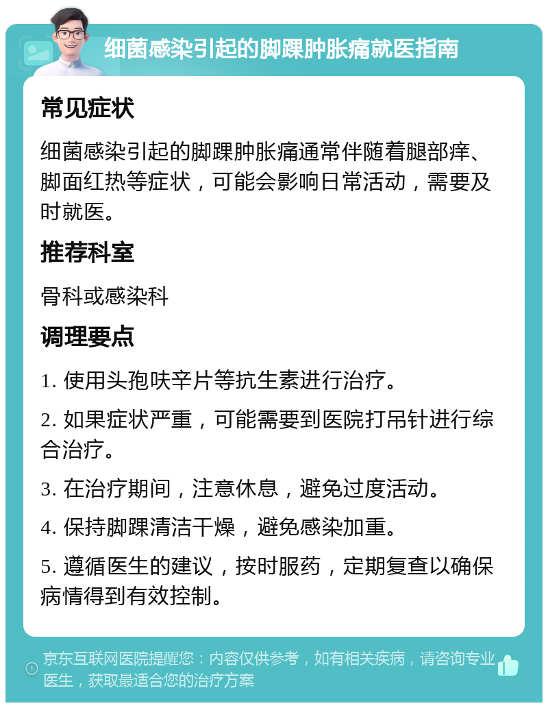 细菌感染引起的脚踝肿胀痛就医指南 常见症状 细菌感染引起的脚踝肿胀痛通常伴随着腿部痒、脚面红热等症状，可能会影响日常活动，需要及时就医。 推荐科室 骨科或感染科 调理要点 1. 使用头孢呋辛片等抗生素进行治疗。 2. 如果症状严重，可能需要到医院打吊针进行综合治疗。 3. 在治疗期间，注意休息，避免过度活动。 4. 保持脚踝清洁干燥，避免感染加重。 5. 遵循医生的建议，按时服药，定期复查以确保病情得到有效控制。