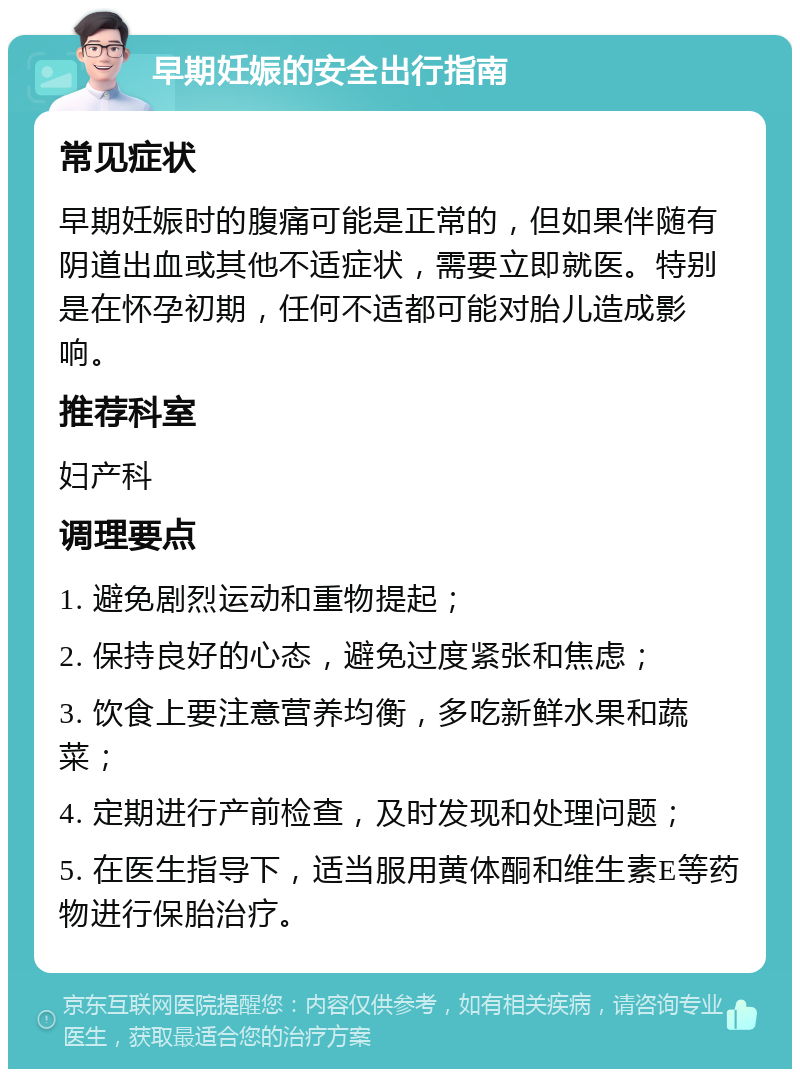 早期妊娠的安全出行指南 常见症状 早期妊娠时的腹痛可能是正常的，但如果伴随有阴道出血或其他不适症状，需要立即就医。特别是在怀孕初期，任何不适都可能对胎儿造成影响。 推荐科室 妇产科 调理要点 1. 避免剧烈运动和重物提起； 2. 保持良好的心态，避免过度紧张和焦虑； 3. 饮食上要注意营养均衡，多吃新鲜水果和蔬菜； 4. 定期进行产前检查，及时发现和处理问题； 5. 在医生指导下，适当服用黄体酮和维生素E等药物进行保胎治疗。