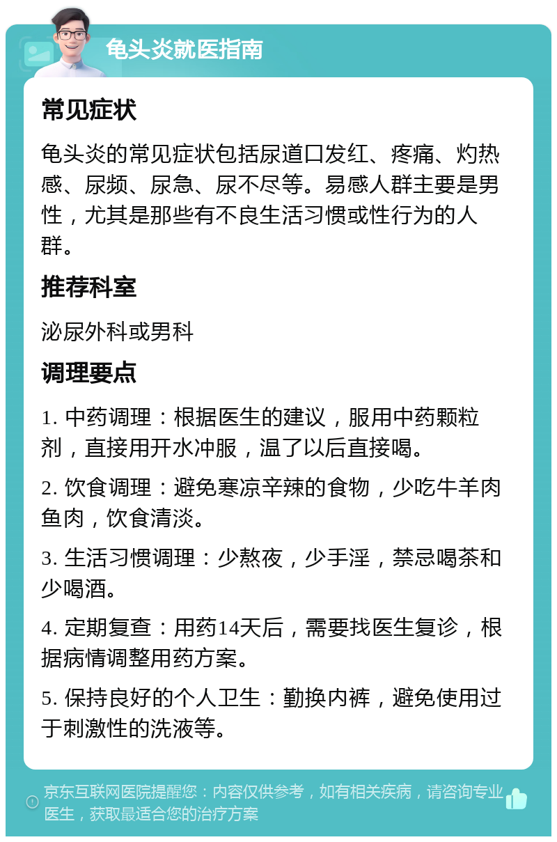 龟头炎就医指南 常见症状 龟头炎的常见症状包括尿道口发红、疼痛、灼热感、尿频、尿急、尿不尽等。易感人群主要是男性，尤其是那些有不良生活习惯或性行为的人群。 推荐科室 泌尿外科或男科 调理要点 1. 中药调理：根据医生的建议，服用中药颗粒剂，直接用开水冲服，温了以后直接喝。 2. 饮食调理：避免寒凉辛辣的食物，少吃牛羊肉鱼肉，饮食清淡。 3. 生活习惯调理：少熬夜，少手淫，禁忌喝茶和少喝酒。 4. 定期复查：用药14天后，需要找医生复诊，根据病情调整用药方案。 5. 保持良好的个人卫生：勤换内裤，避免使用过于刺激性的洗液等。