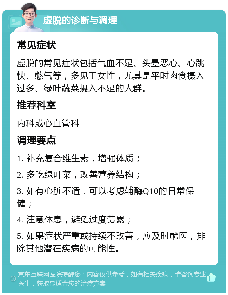 虚脱的诊断与调理 常见症状 虚脱的常见症状包括气血不足、头晕恶心、心跳快、憋气等，多见于女性，尤其是平时肉食摄入过多、绿叶蔬菜摄入不足的人群。 推荐科室 内科或心血管科 调理要点 1. 补充复合维生素，增强体质； 2. 多吃绿叶菜，改善营养结构； 3. 如有心脏不适，可以考虑辅酶Q10的日常保健； 4. 注意休息，避免过度劳累； 5. 如果症状严重或持续不改善，应及时就医，排除其他潜在疾病的可能性。