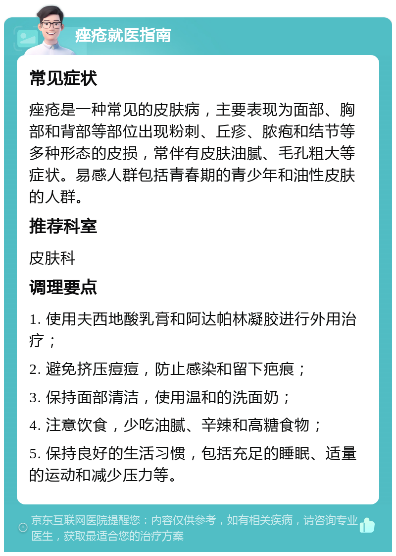 痤疮就医指南 常见症状 痤疮是一种常见的皮肤病，主要表现为面部、胸部和背部等部位出现粉刺、丘疹、脓疱和结节等多种形态的皮损，常伴有皮肤油腻、毛孔粗大等症状。易感人群包括青春期的青少年和油性皮肤的人群。 推荐科室 皮肤科 调理要点 1. 使用夫西地酸乳膏和阿达帕林凝胶进行外用治疗； 2. 避免挤压痘痘，防止感染和留下疤痕； 3. 保持面部清洁，使用温和的洗面奶； 4. 注意饮食，少吃油腻、辛辣和高糖食物； 5. 保持良好的生活习惯，包括充足的睡眠、适量的运动和减少压力等。