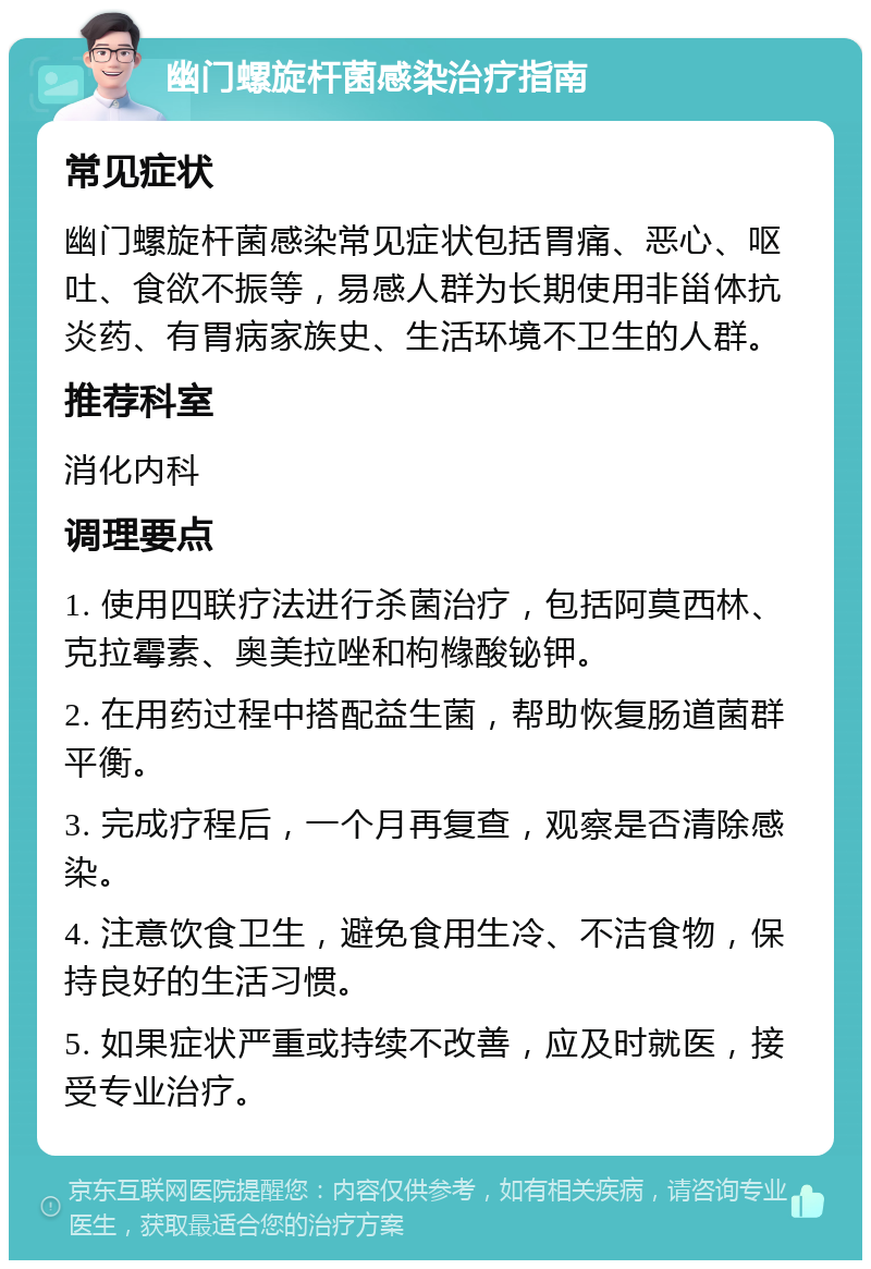 幽门螺旋杆菌感染治疗指南 常见症状 幽门螺旋杆菌感染常见症状包括胃痛、恶心、呕吐、食欲不振等，易感人群为长期使用非甾体抗炎药、有胃病家族史、生活环境不卫生的人群。 推荐科室 消化内科 调理要点 1. 使用四联疗法进行杀菌治疗，包括阿莫西林、克拉霉素、奥美拉唑和枸橼酸铋钾。 2. 在用药过程中搭配益生菌，帮助恢复肠道菌群平衡。 3. 完成疗程后，一个月再复查，观察是否清除感染。 4. 注意饮食卫生，避免食用生冷、不洁食物，保持良好的生活习惯。 5. 如果症状严重或持续不改善，应及时就医，接受专业治疗。