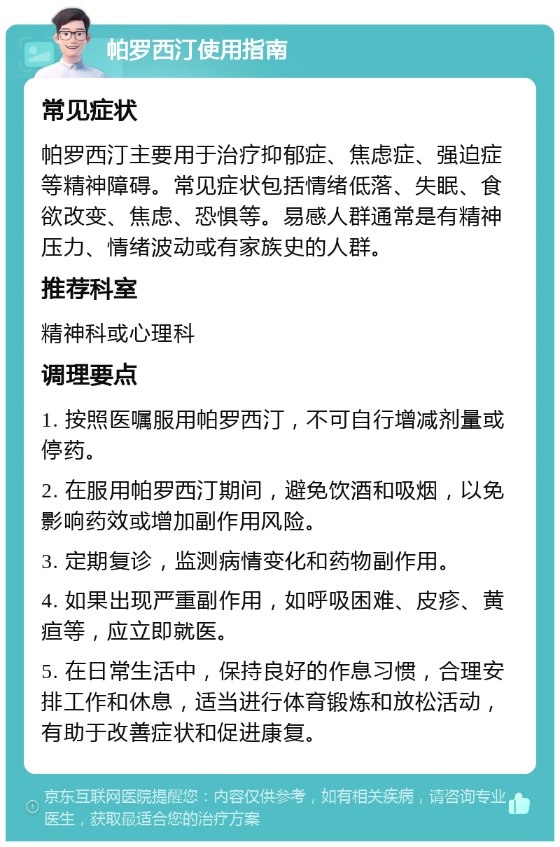 帕罗西汀使用指南 常见症状 帕罗西汀主要用于治疗抑郁症、焦虑症、强迫症等精神障碍。常见症状包括情绪低落、失眠、食欲改变、焦虑、恐惧等。易感人群通常是有精神压力、情绪波动或有家族史的人群。 推荐科室 精神科或心理科 调理要点 1. 按照医嘱服用帕罗西汀，不可自行增减剂量或停药。 2. 在服用帕罗西汀期间，避免饮酒和吸烟，以免影响药效或增加副作用风险。 3. 定期复诊，监测病情变化和药物副作用。 4. 如果出现严重副作用，如呼吸困难、皮疹、黄疸等，应立即就医。 5. 在日常生活中，保持良好的作息习惯，合理安排工作和休息，适当进行体育锻炼和放松活动，有助于改善症状和促进康复。