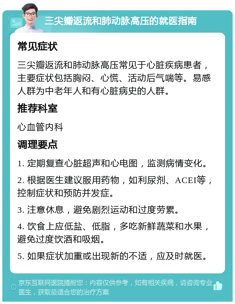 三尖瓣返流和肺动脉高压的就医指南 常见症状 三尖瓣返流和肺动脉高压常见于心脏疾病患者，主要症状包括胸闷、心慌、活动后气喘等。易感人群为中老年人和有心脏病史的人群。 推荐科室 心血管内科 调理要点 1. 定期复查心脏超声和心电图，监测病情变化。 2. 根据医生建议服用药物，如利尿剂、ACEI等，控制症状和预防并发症。 3. 注意休息，避免剧烈运动和过度劳累。 4. 饮食上应低盐、低脂，多吃新鲜蔬菜和水果，避免过度饮酒和吸烟。 5. 如果症状加重或出现新的不适，应及时就医。