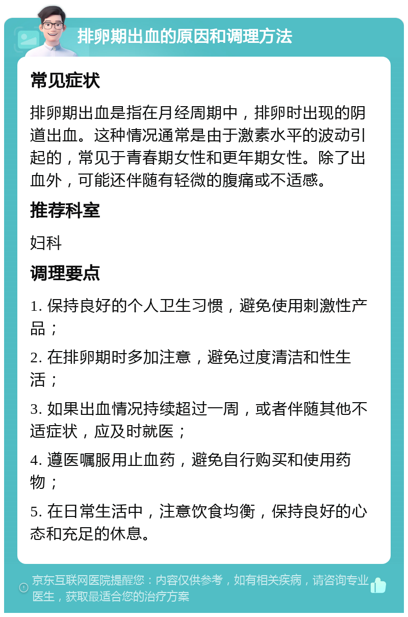 排卵期出血的原因和调理方法 常见症状 排卵期出血是指在月经周期中，排卵时出现的阴道出血。这种情况通常是由于激素水平的波动引起的，常见于青春期女性和更年期女性。除了出血外，可能还伴随有轻微的腹痛或不适感。 推荐科室 妇科 调理要点 1. 保持良好的个人卫生习惯，避免使用刺激性产品； 2. 在排卵期时多加注意，避免过度清洁和性生活； 3. 如果出血情况持续超过一周，或者伴随其他不适症状，应及时就医； 4. 遵医嘱服用止血药，避免自行购买和使用药物； 5. 在日常生活中，注意饮食均衡，保持良好的心态和充足的休息。