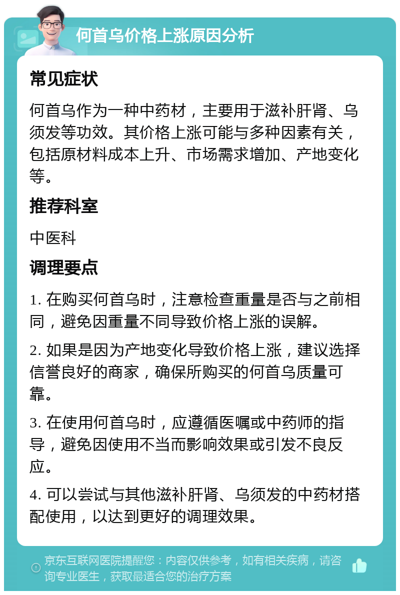 何首乌价格上涨原因分析 常见症状 何首乌作为一种中药材，主要用于滋补肝肾、乌须发等功效。其价格上涨可能与多种因素有关，包括原材料成本上升、市场需求增加、产地变化等。 推荐科室 中医科 调理要点 1. 在购买何首乌时，注意检查重量是否与之前相同，避免因重量不同导致价格上涨的误解。 2. 如果是因为产地变化导致价格上涨，建议选择信誉良好的商家，确保所购买的何首乌质量可靠。 3. 在使用何首乌时，应遵循医嘱或中药师的指导，避免因使用不当而影响效果或引发不良反应。 4. 可以尝试与其他滋补肝肾、乌须发的中药材搭配使用，以达到更好的调理效果。