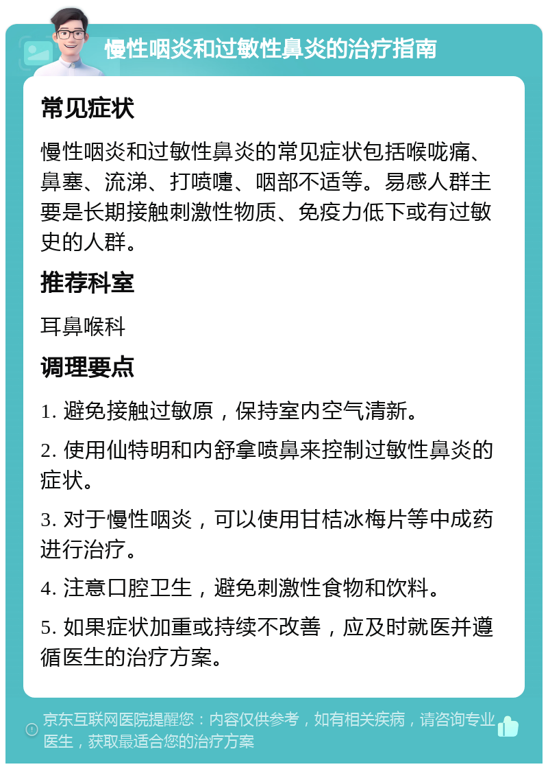 慢性咽炎和过敏性鼻炎的治疗指南 常见症状 慢性咽炎和过敏性鼻炎的常见症状包括喉咙痛、鼻塞、流涕、打喷嚏、咽部不适等。易感人群主要是长期接触刺激性物质、免疫力低下或有过敏史的人群。 推荐科室 耳鼻喉科 调理要点 1. 避免接触过敏原，保持室内空气清新。 2. 使用仙特明和内舒拿喷鼻来控制过敏性鼻炎的症状。 3. 对于慢性咽炎，可以使用甘桔冰梅片等中成药进行治疗。 4. 注意口腔卫生，避免刺激性食物和饮料。 5. 如果症状加重或持续不改善，应及时就医并遵循医生的治疗方案。