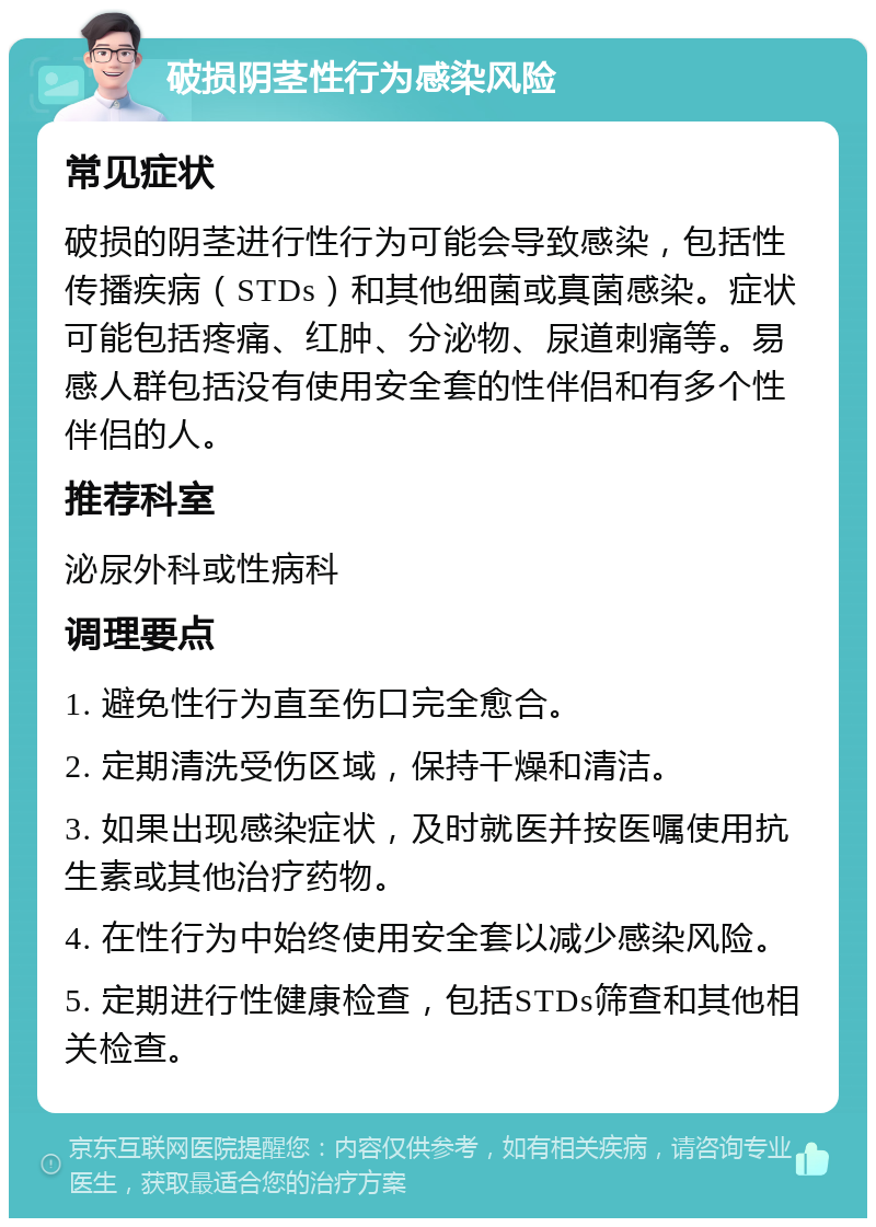 破损阴茎性行为感染风险 常见症状 破损的阴茎进行性行为可能会导致感染，包括性传播疾病（STDs）和其他细菌或真菌感染。症状可能包括疼痛、红肿、分泌物、尿道刺痛等。易感人群包括没有使用安全套的性伴侣和有多个性伴侣的人。 推荐科室 泌尿外科或性病科 调理要点 1. 避免性行为直至伤口完全愈合。 2. 定期清洗受伤区域，保持干燥和清洁。 3. 如果出现感染症状，及时就医并按医嘱使用抗生素或其他治疗药物。 4. 在性行为中始终使用安全套以减少感染风险。 5. 定期进行性健康检查，包括STDs筛查和其他相关检查。