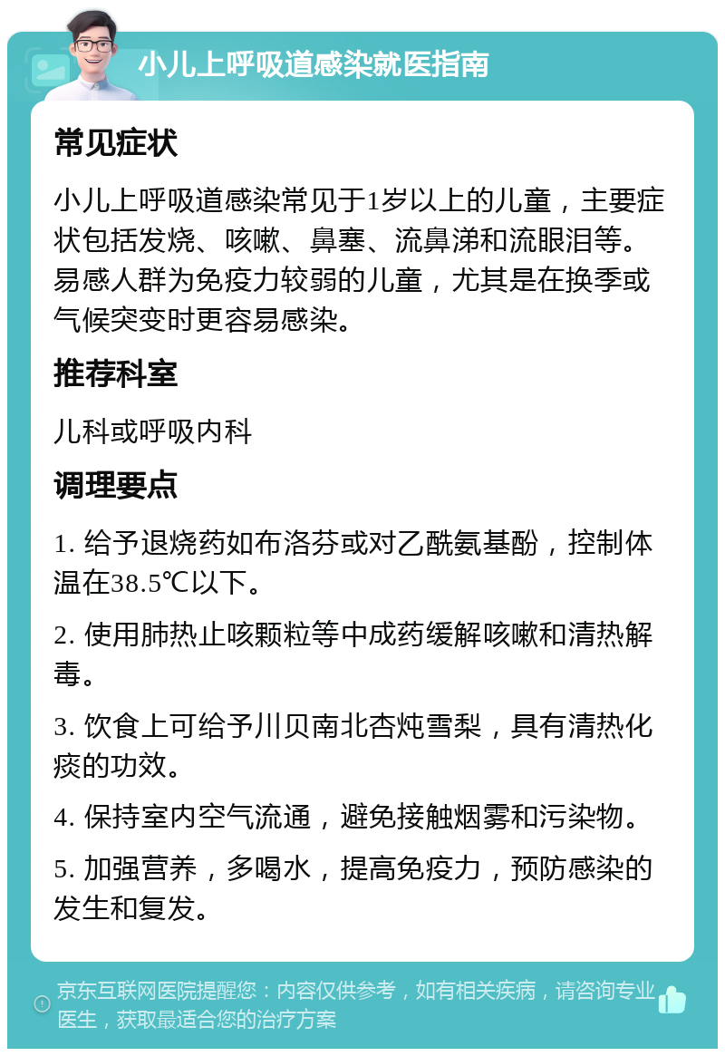 小儿上呼吸道感染就医指南 常见症状 小儿上呼吸道感染常见于1岁以上的儿童，主要症状包括发烧、咳嗽、鼻塞、流鼻涕和流眼泪等。易感人群为免疫力较弱的儿童，尤其是在换季或气候突变时更容易感染。 推荐科室 儿科或呼吸内科 调理要点 1. 给予退烧药如布洛芬或对乙酰氨基酚，控制体温在38.5℃以下。 2. 使用肺热止咳颗粒等中成药缓解咳嗽和清热解毒。 3. 饮食上可给予川贝南北杏炖雪梨，具有清热化痰的功效。 4. 保持室内空气流通，避免接触烟雾和污染物。 5. 加强营养，多喝水，提高免疫力，预防感染的发生和复发。