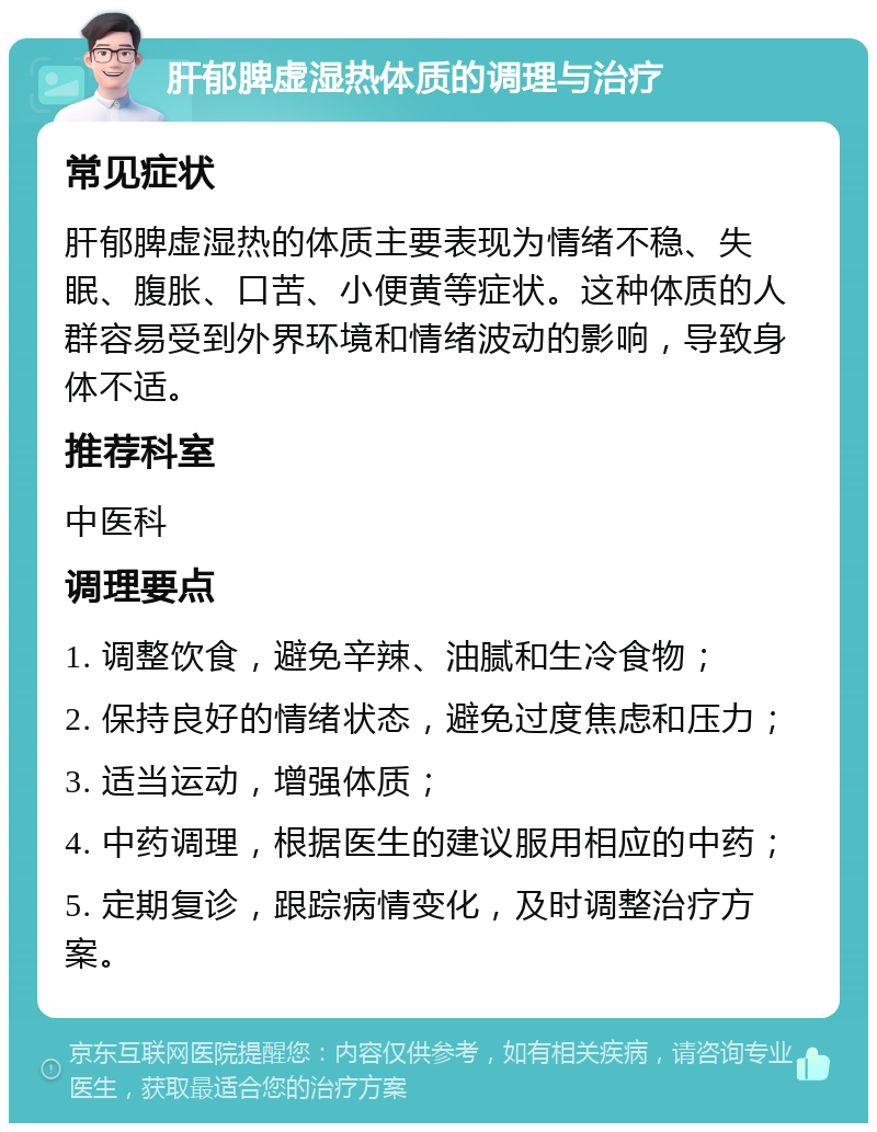 肝郁脾虚湿热体质的调理与治疗 常见症状 肝郁脾虚湿热的体质主要表现为情绪不稳、失眠、腹胀、口苦、小便黄等症状。这种体质的人群容易受到外界环境和情绪波动的影响，导致身体不适。 推荐科室 中医科 调理要点 1. 调整饮食，避免辛辣、油腻和生冷食物； 2. 保持良好的情绪状态，避免过度焦虑和压力； 3. 适当运动，增强体质； 4. 中药调理，根据医生的建议服用相应的中药； 5. 定期复诊，跟踪病情变化，及时调整治疗方案。