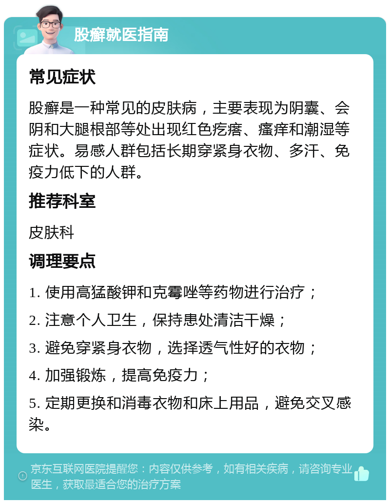 股癣就医指南 常见症状 股癣是一种常见的皮肤病，主要表现为阴囊、会阴和大腿根部等处出现红色疙瘩、瘙痒和潮湿等症状。易感人群包括长期穿紧身衣物、多汗、免疫力低下的人群。 推荐科室 皮肤科 调理要点 1. 使用高猛酸钾和克霉唑等药物进行治疗； 2. 注意个人卫生，保持患处清洁干燥； 3. 避免穿紧身衣物，选择透气性好的衣物； 4. 加强锻炼，提高免疫力； 5. 定期更换和消毒衣物和床上用品，避免交叉感染。