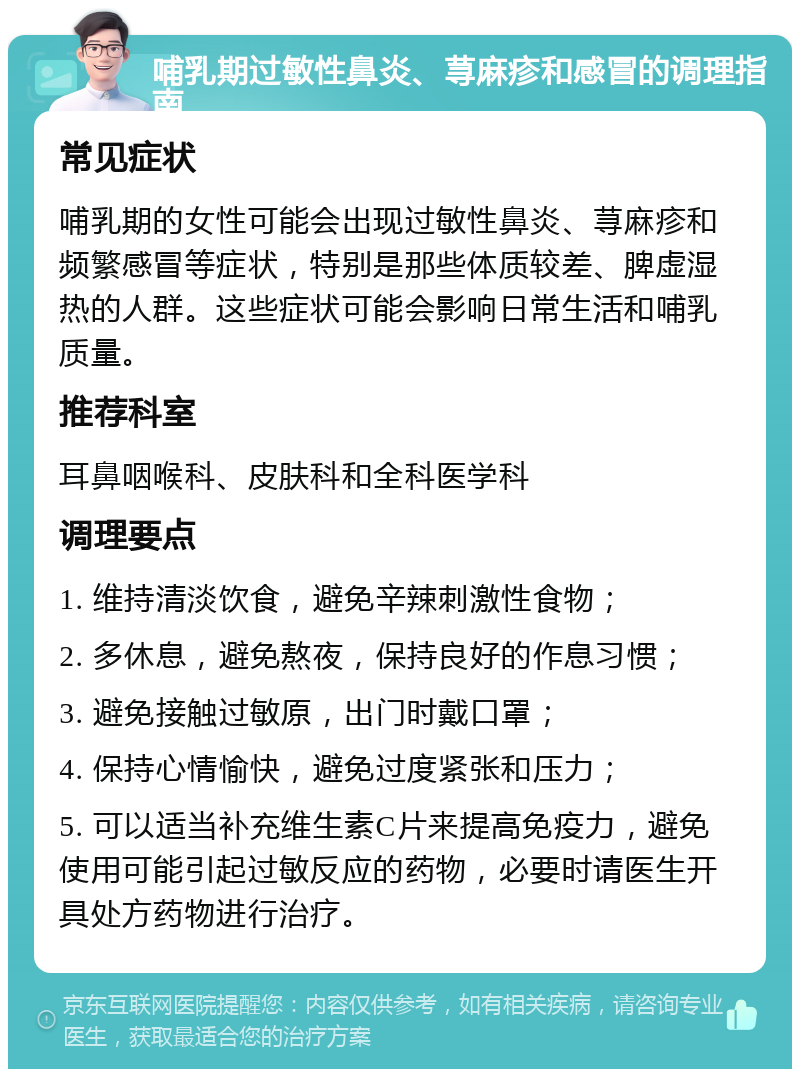 哺乳期过敏性鼻炎、荨麻疹和感冒的调理指南 常见症状 哺乳期的女性可能会出现过敏性鼻炎、荨麻疹和频繁感冒等症状，特别是那些体质较差、脾虚湿热的人群。这些症状可能会影响日常生活和哺乳质量。 推荐科室 耳鼻咽喉科、皮肤科和全科医学科 调理要点 1. 维持清淡饮食，避免辛辣刺激性食物； 2. 多休息，避免熬夜，保持良好的作息习惯； 3. 避免接触过敏原，出门时戴口罩； 4. 保持心情愉快，避免过度紧张和压力； 5. 可以适当补充维生素C片来提高免疫力，避免使用可能引起过敏反应的药物，必要时请医生开具处方药物进行治疗。