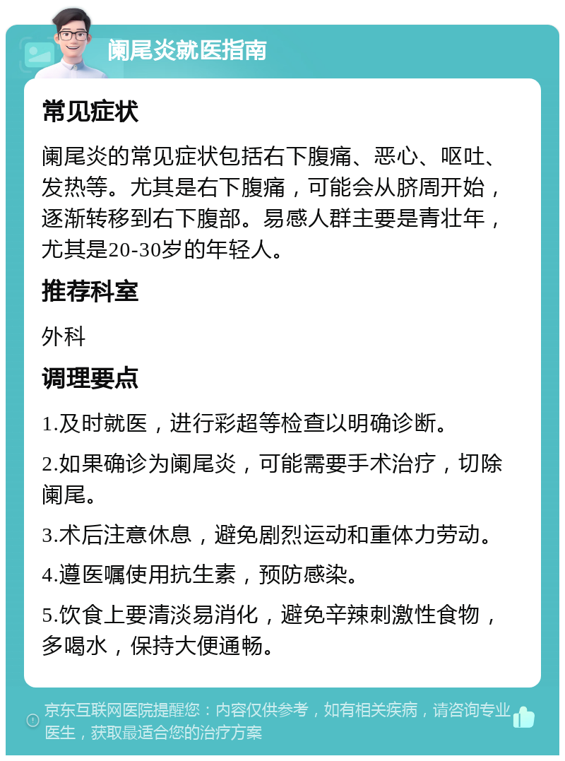 阑尾炎就医指南 常见症状 阑尾炎的常见症状包括右下腹痛、恶心、呕吐、发热等。尤其是右下腹痛，可能会从脐周开始，逐渐转移到右下腹部。易感人群主要是青壮年，尤其是20-30岁的年轻人。 推荐科室 外科 调理要点 1.及时就医，进行彩超等检查以明确诊断。 2.如果确诊为阑尾炎，可能需要手术治疗，切除阑尾。 3.术后注意休息，避免剧烈运动和重体力劳动。 4.遵医嘱使用抗生素，预防感染。 5.饮食上要清淡易消化，避免辛辣刺激性食物，多喝水，保持大便通畅。