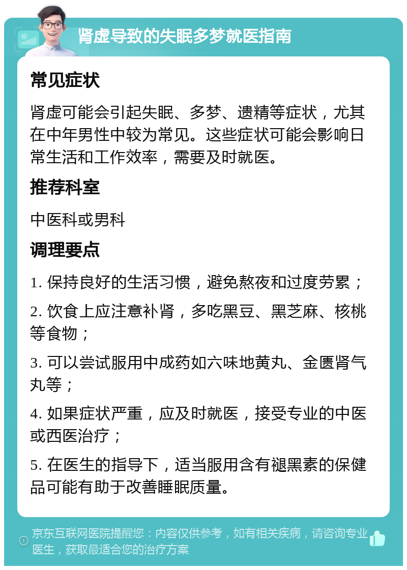 肾虚导致的失眠多梦就医指南 常见症状 肾虚可能会引起失眠、多梦、遗精等症状，尤其在中年男性中较为常见。这些症状可能会影响日常生活和工作效率，需要及时就医。 推荐科室 中医科或男科 调理要点 1. 保持良好的生活习惯，避免熬夜和过度劳累； 2. 饮食上应注意补肾，多吃黑豆、黑芝麻、核桃等食物； 3. 可以尝试服用中成药如六味地黄丸、金匮肾气丸等； 4. 如果症状严重，应及时就医，接受专业的中医或西医治疗； 5. 在医生的指导下，适当服用含有褪黑素的保健品可能有助于改善睡眠质量。