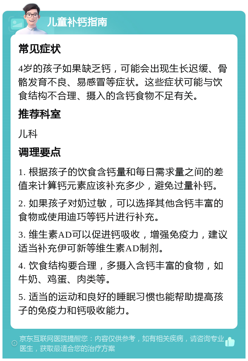 儿童补钙指南 常见症状 4岁的孩子如果缺乏钙，可能会出现生长迟缓、骨骼发育不良、易感冒等症状。这些症状可能与饮食结构不合理、摄入的含钙食物不足有关。 推荐科室 儿科 调理要点 1. 根据孩子的饮食含钙量和每日需求量之间的差值来计算钙元素应该补充多少，避免过量补钙。 2. 如果孩子对奶过敏，可以选择其他含钙丰富的食物或使用迪巧等钙片进行补充。 3. 维生素AD可以促进钙吸收，增强免疫力，建议适当补充伊可新等维生素AD制剂。 4. 饮食结构要合理，多摄入含钙丰富的食物，如牛奶、鸡蛋、肉类等。 5. 适当的运动和良好的睡眠习惯也能帮助提高孩子的免疫力和钙吸收能力。