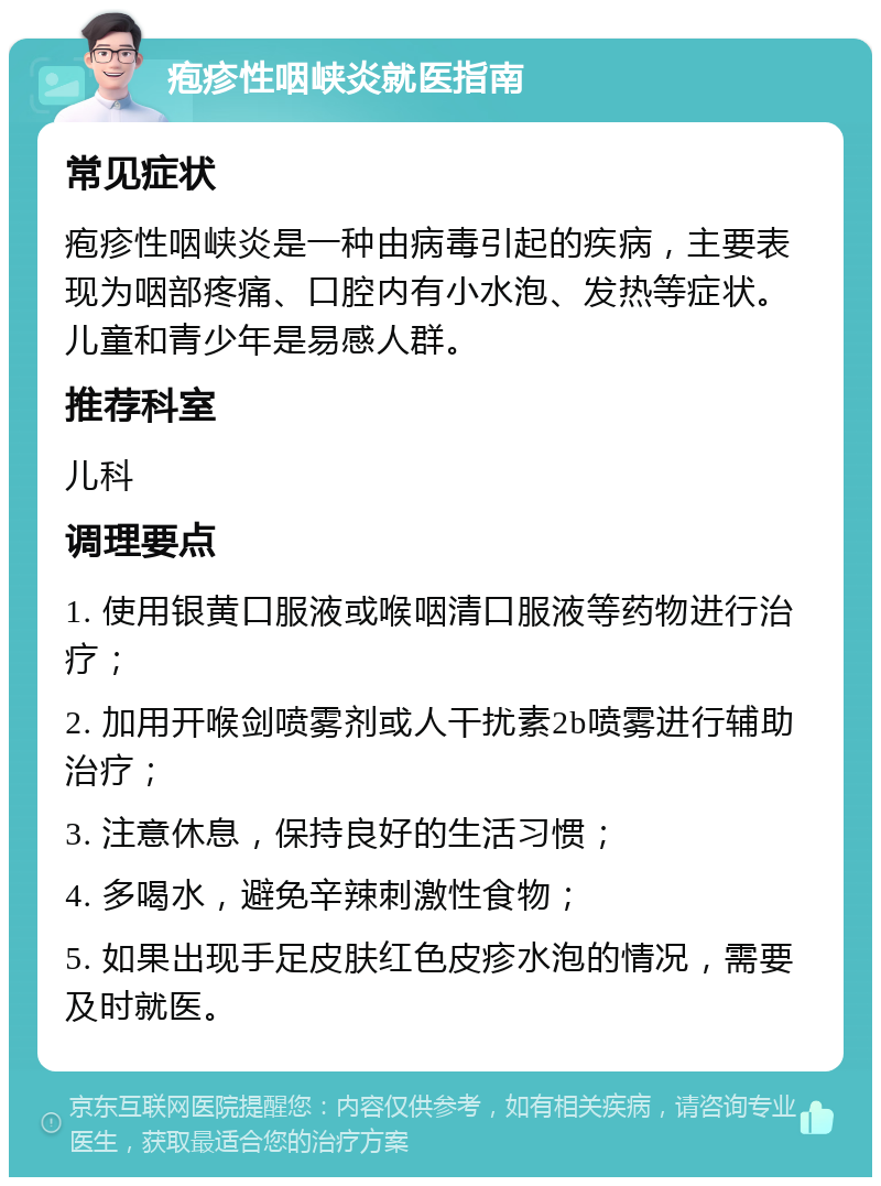 疱疹性咽峡炎就医指南 常见症状 疱疹性咽峡炎是一种由病毒引起的疾病，主要表现为咽部疼痛、口腔内有小水泡、发热等症状。儿童和青少年是易感人群。 推荐科室 儿科 调理要点 1. 使用银黄口服液或喉咽清口服液等药物进行治疗； 2. 加用开喉剑喷雾剂或人干扰素2b喷雾进行辅助治疗； 3. 注意休息，保持良好的生活习惯； 4. 多喝水，避免辛辣刺激性食物； 5. 如果出现手足皮肤红色皮疹水泡的情况，需要及时就医。