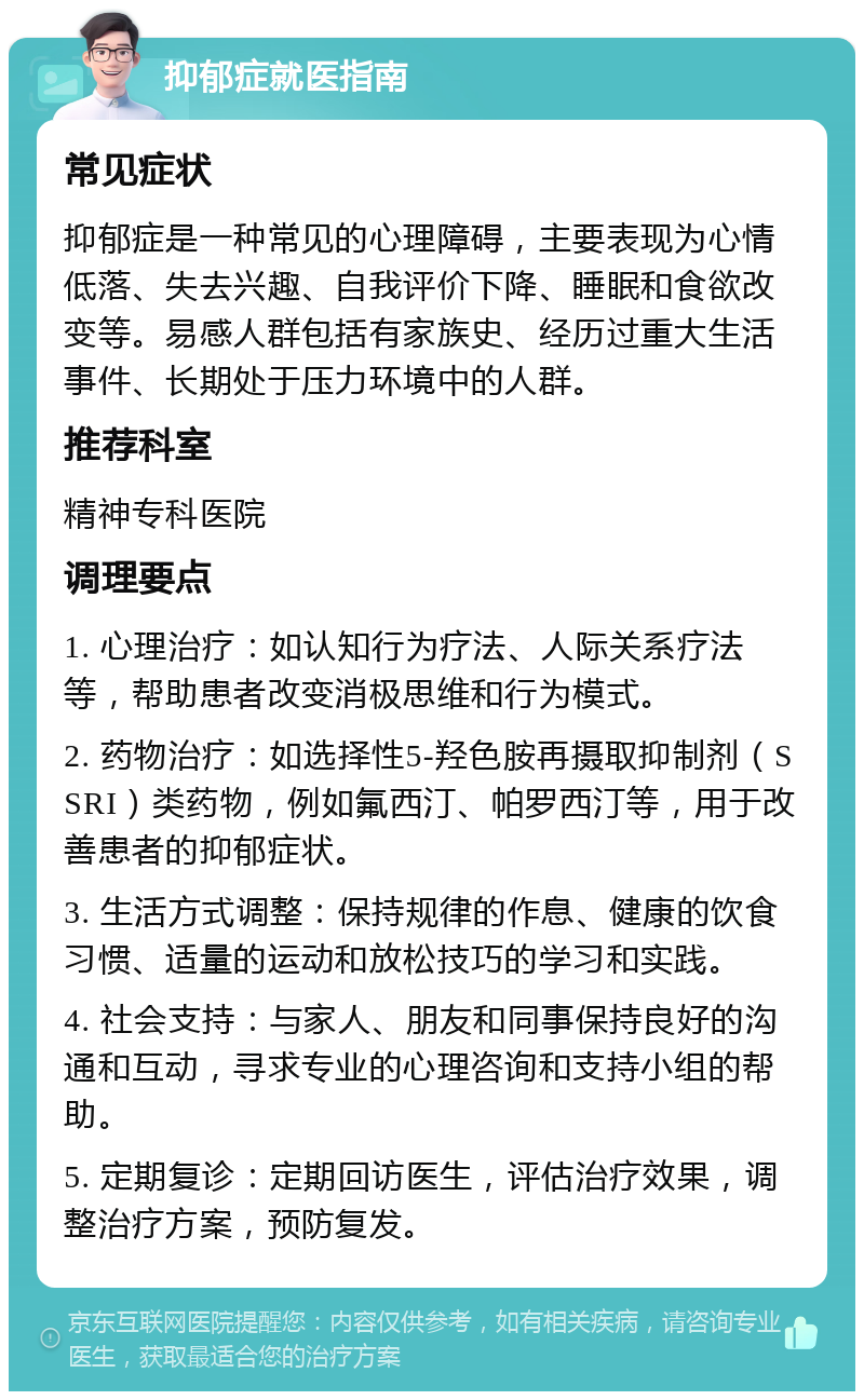 抑郁症就医指南 常见症状 抑郁症是一种常见的心理障碍，主要表现为心情低落、失去兴趣、自我评价下降、睡眠和食欲改变等。易感人群包括有家族史、经历过重大生活事件、长期处于压力环境中的人群。 推荐科室 精神专科医院 调理要点 1. 心理治疗：如认知行为疗法、人际关系疗法等，帮助患者改变消极思维和行为模式。 2. 药物治疗：如选择性5-羟色胺再摄取抑制剂（SSRI）类药物，例如氟西汀、帕罗西汀等，用于改善患者的抑郁症状。 3. 生活方式调整：保持规律的作息、健康的饮食习惯、适量的运动和放松技巧的学习和实践。 4. 社会支持：与家人、朋友和同事保持良好的沟通和互动，寻求专业的心理咨询和支持小组的帮助。 5. 定期复诊：定期回访医生，评估治疗效果，调整治疗方案，预防复发。