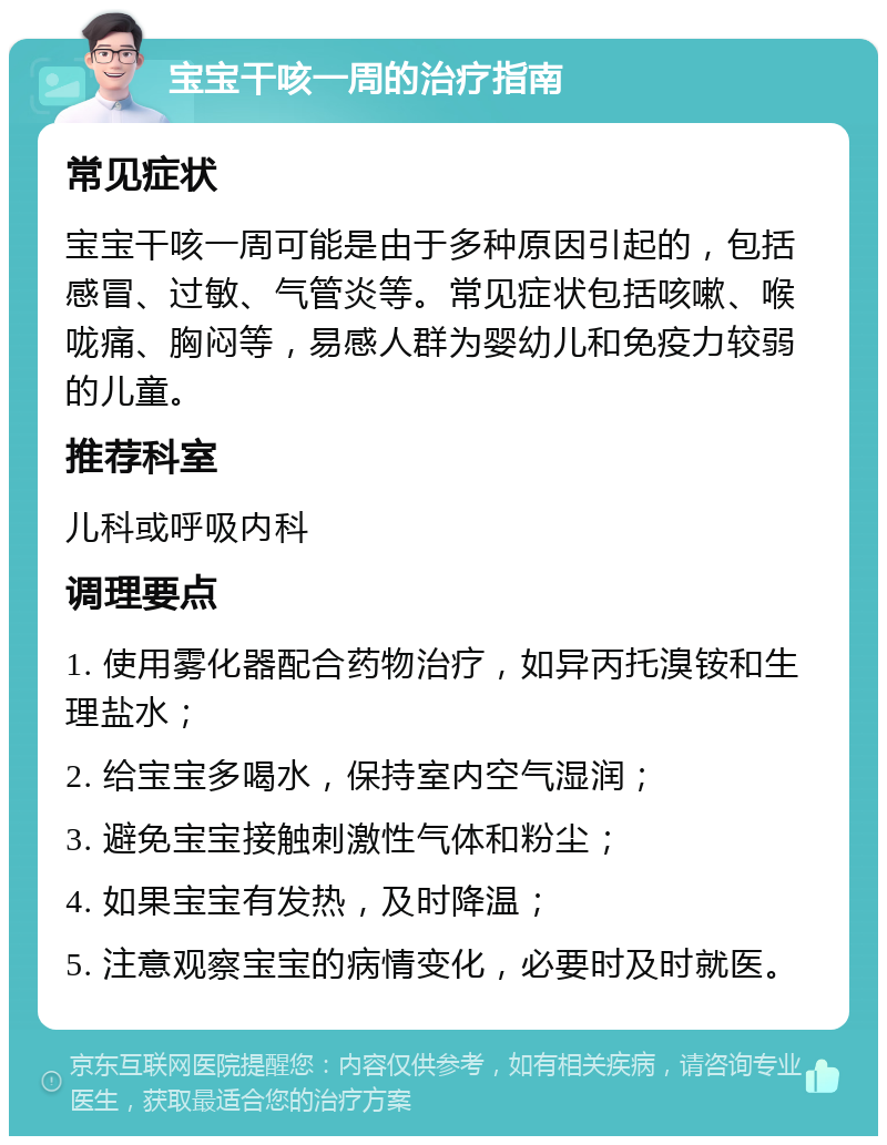 宝宝干咳一周的治疗指南 常见症状 宝宝干咳一周可能是由于多种原因引起的，包括感冒、过敏、气管炎等。常见症状包括咳嗽、喉咙痛、胸闷等，易感人群为婴幼儿和免疫力较弱的儿童。 推荐科室 儿科或呼吸内科 调理要点 1. 使用雾化器配合药物治疗，如异丙托溴铵和生理盐水； 2. 给宝宝多喝水，保持室内空气湿润； 3. 避免宝宝接触刺激性气体和粉尘； 4. 如果宝宝有发热，及时降温； 5. 注意观察宝宝的病情变化，必要时及时就医。