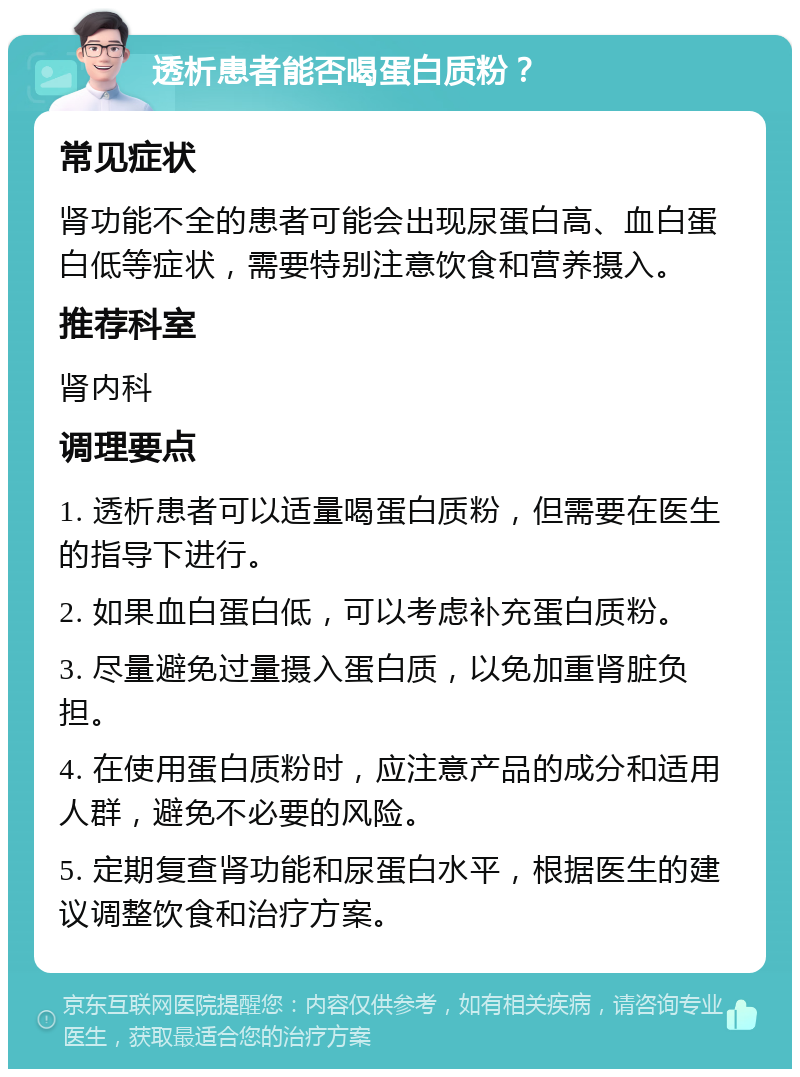 透析患者能否喝蛋白质粉？ 常见症状 肾功能不全的患者可能会出现尿蛋白高、血白蛋白低等症状，需要特别注意饮食和营养摄入。 推荐科室 肾内科 调理要点 1. 透析患者可以适量喝蛋白质粉，但需要在医生的指导下进行。 2. 如果血白蛋白低，可以考虑补充蛋白质粉。 3. 尽量避免过量摄入蛋白质，以免加重肾脏负担。 4. 在使用蛋白质粉时，应注意产品的成分和适用人群，避免不必要的风险。 5. 定期复查肾功能和尿蛋白水平，根据医生的建议调整饮食和治疗方案。