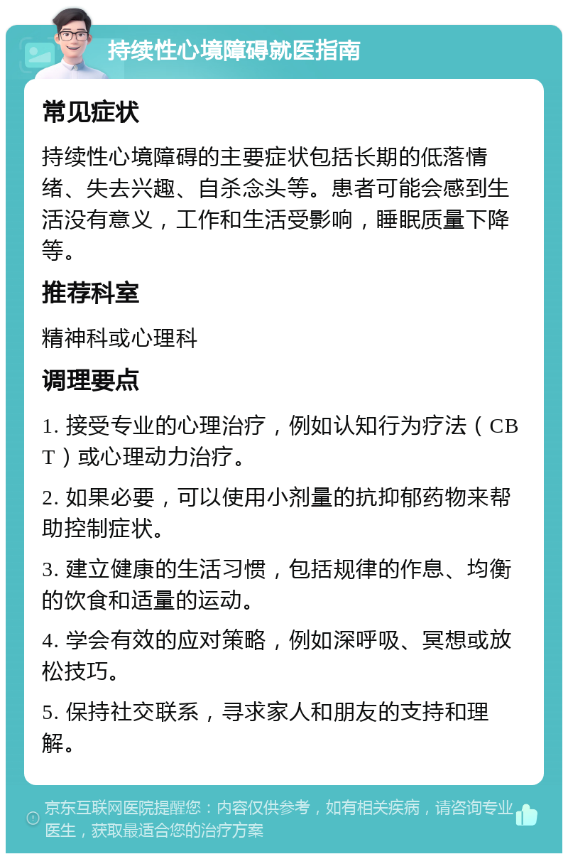 持续性心境障碍就医指南 常见症状 持续性心境障碍的主要症状包括长期的低落情绪、失去兴趣、自杀念头等。患者可能会感到生活没有意义，工作和生活受影响，睡眠质量下降等。 推荐科室 精神科或心理科 调理要点 1. 接受专业的心理治疗，例如认知行为疗法（CBT）或心理动力治疗。 2. 如果必要，可以使用小剂量的抗抑郁药物来帮助控制症状。 3. 建立健康的生活习惯，包括规律的作息、均衡的饮食和适量的运动。 4. 学会有效的应对策略，例如深呼吸、冥想或放松技巧。 5. 保持社交联系，寻求家人和朋友的支持和理解。