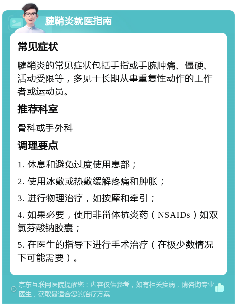 腱鞘炎就医指南 常见症状 腱鞘炎的常见症状包括手指或手腕肿痛、僵硬、活动受限等，多见于长期从事重复性动作的工作者或运动员。 推荐科室 骨科或手外科 调理要点 1. 休息和避免过度使用患部； 2. 使用冰敷或热敷缓解疼痛和肿胀； 3. 进行物理治疗，如按摩和牵引； 4. 如果必要，使用非甾体抗炎药（NSAIDs）如双氯芬酸钠胶囊； 5. 在医生的指导下进行手术治疗（在极少数情况下可能需要）。