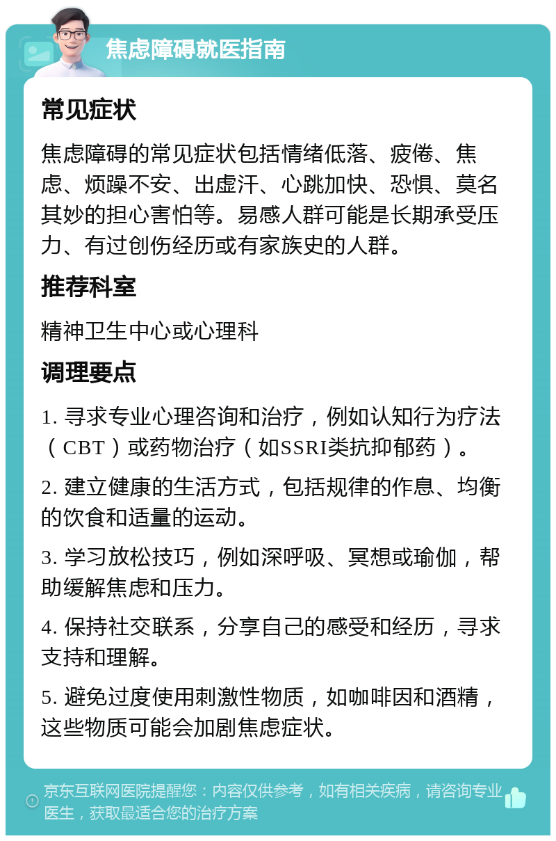 焦虑障碍就医指南 常见症状 焦虑障碍的常见症状包括情绪低落、疲倦、焦虑、烦躁不安、出虚汗、心跳加快、恐惧、莫名其妙的担心害怕等。易感人群可能是长期承受压力、有过创伤经历或有家族史的人群。 推荐科室 精神卫生中心或心理科 调理要点 1. 寻求专业心理咨询和治疗，例如认知行为疗法（CBT）或药物治疗（如SSRI类抗抑郁药）。 2. 建立健康的生活方式，包括规律的作息、均衡的饮食和适量的运动。 3. 学习放松技巧，例如深呼吸、冥想或瑜伽，帮助缓解焦虑和压力。 4. 保持社交联系，分享自己的感受和经历，寻求支持和理解。 5. 避免过度使用刺激性物质，如咖啡因和酒精，这些物质可能会加剧焦虑症状。