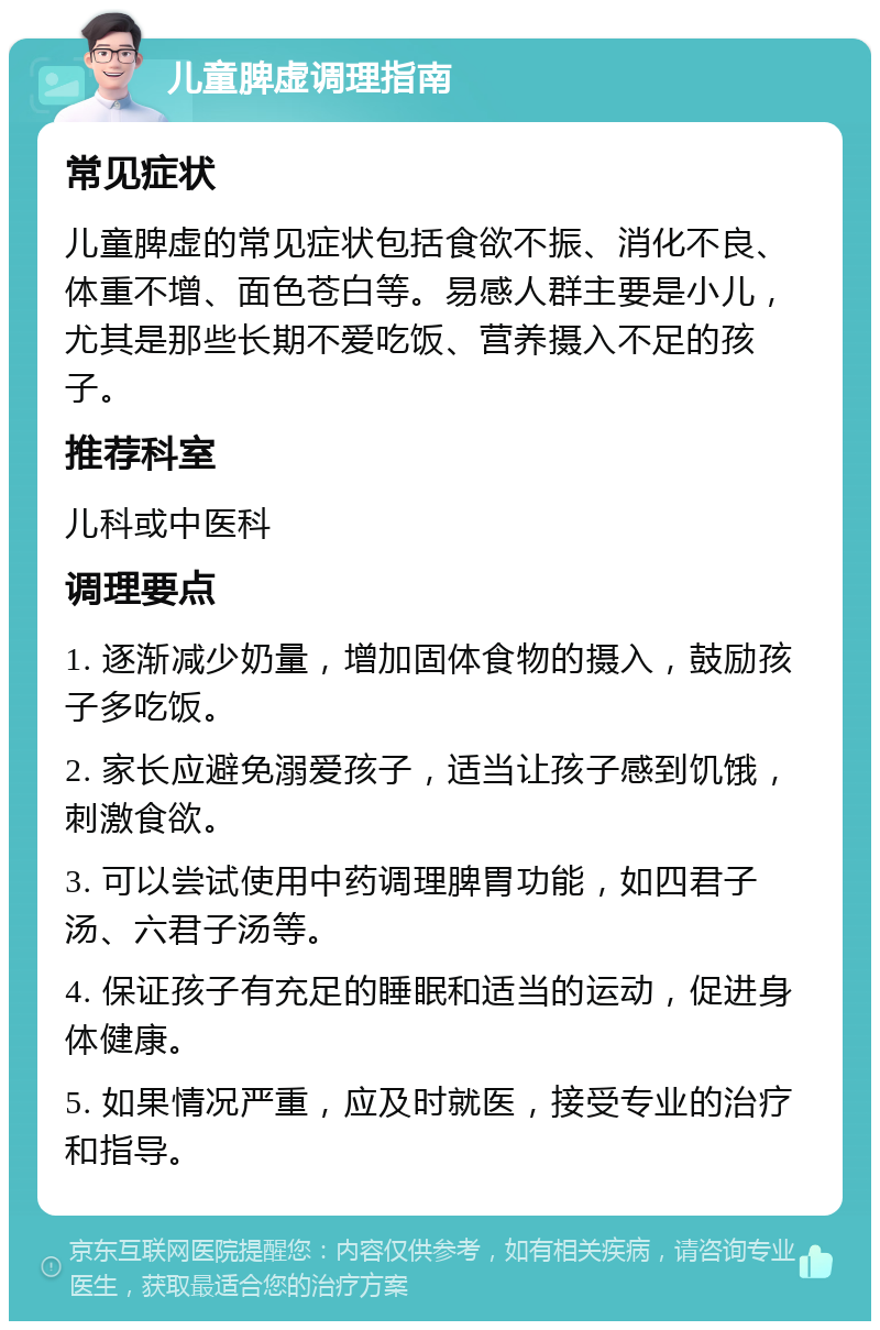 儿童脾虚调理指南 常见症状 儿童脾虚的常见症状包括食欲不振、消化不良、体重不增、面色苍白等。易感人群主要是小儿，尤其是那些长期不爱吃饭、营养摄入不足的孩子。 推荐科室 儿科或中医科 调理要点 1. 逐渐减少奶量，增加固体食物的摄入，鼓励孩子多吃饭。 2. 家长应避免溺爱孩子，适当让孩子感到饥饿，刺激食欲。 3. 可以尝试使用中药调理脾胃功能，如四君子汤、六君子汤等。 4. 保证孩子有充足的睡眠和适当的运动，促进身体健康。 5. 如果情况严重，应及时就医，接受专业的治疗和指导。