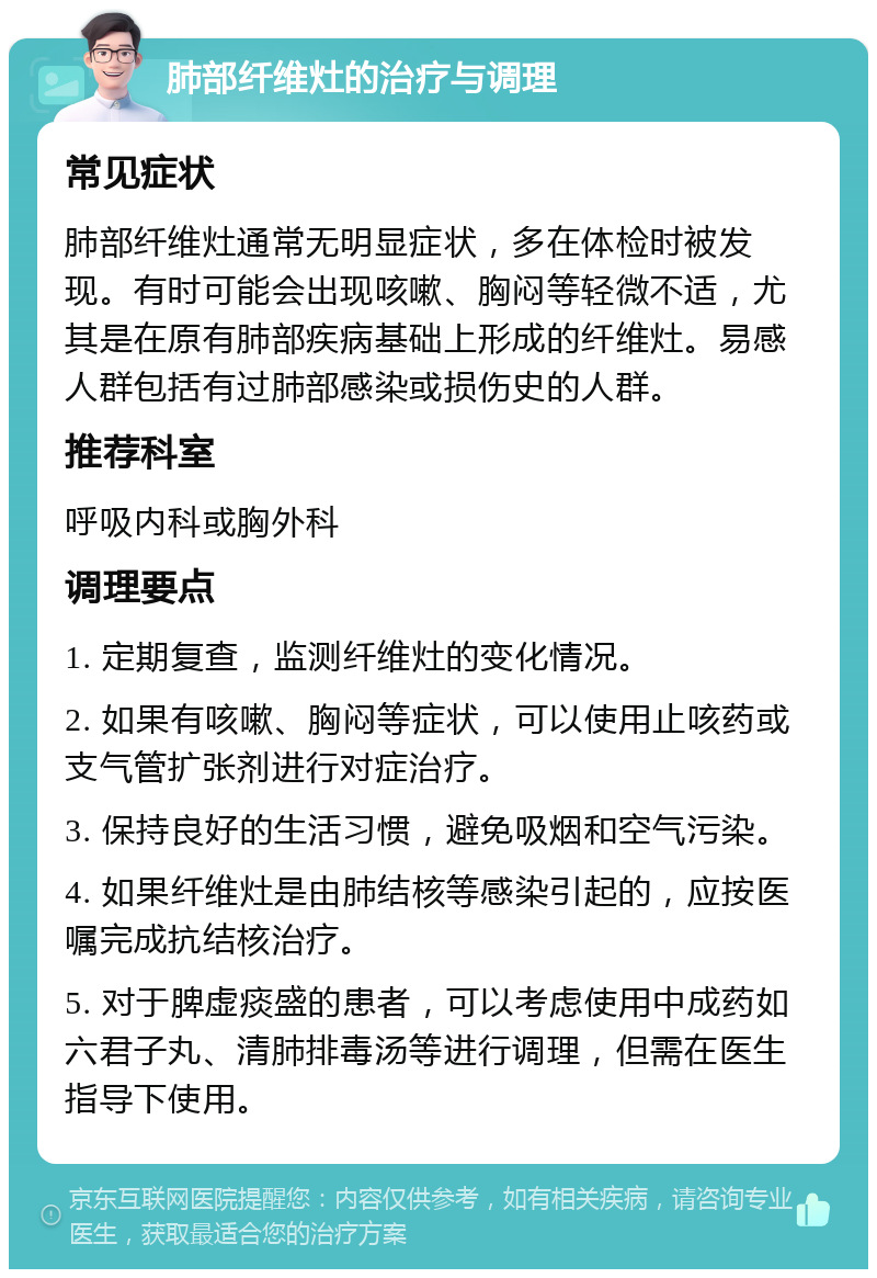 肺部纤维灶的治疗与调理 常见症状 肺部纤维灶通常无明显症状，多在体检时被发现。有时可能会出现咳嗽、胸闷等轻微不适，尤其是在原有肺部疾病基础上形成的纤维灶。易感人群包括有过肺部感染或损伤史的人群。 推荐科室 呼吸内科或胸外科 调理要点 1. 定期复查，监测纤维灶的变化情况。 2. 如果有咳嗽、胸闷等症状，可以使用止咳药或支气管扩张剂进行对症治疗。 3. 保持良好的生活习惯，避免吸烟和空气污染。 4. 如果纤维灶是由肺结核等感染引起的，应按医嘱完成抗结核治疗。 5. 对于脾虚痰盛的患者，可以考虑使用中成药如六君子丸、清肺排毒汤等进行调理，但需在医生指导下使用。