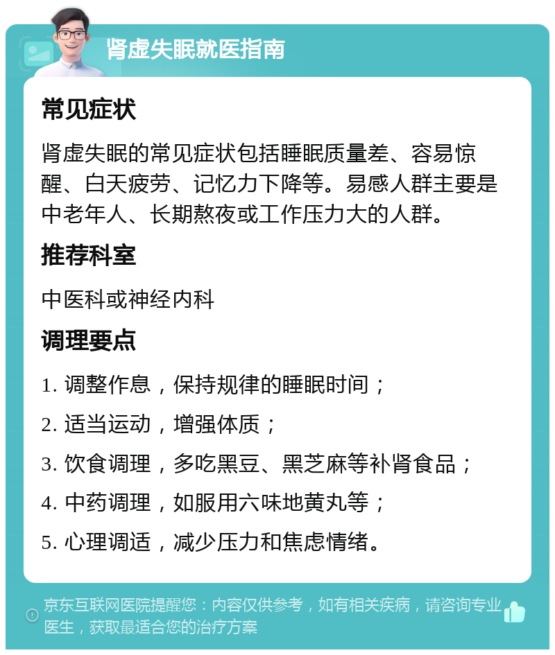 肾虚失眠就医指南 常见症状 肾虚失眠的常见症状包括睡眠质量差、容易惊醒、白天疲劳、记忆力下降等。易感人群主要是中老年人、长期熬夜或工作压力大的人群。 推荐科室 中医科或神经内科 调理要点 1. 调整作息，保持规律的睡眠时间； 2. 适当运动，增强体质； 3. 饮食调理，多吃黑豆、黑芝麻等补肾食品； 4. 中药调理，如服用六味地黄丸等； 5. 心理调适，减少压力和焦虑情绪。