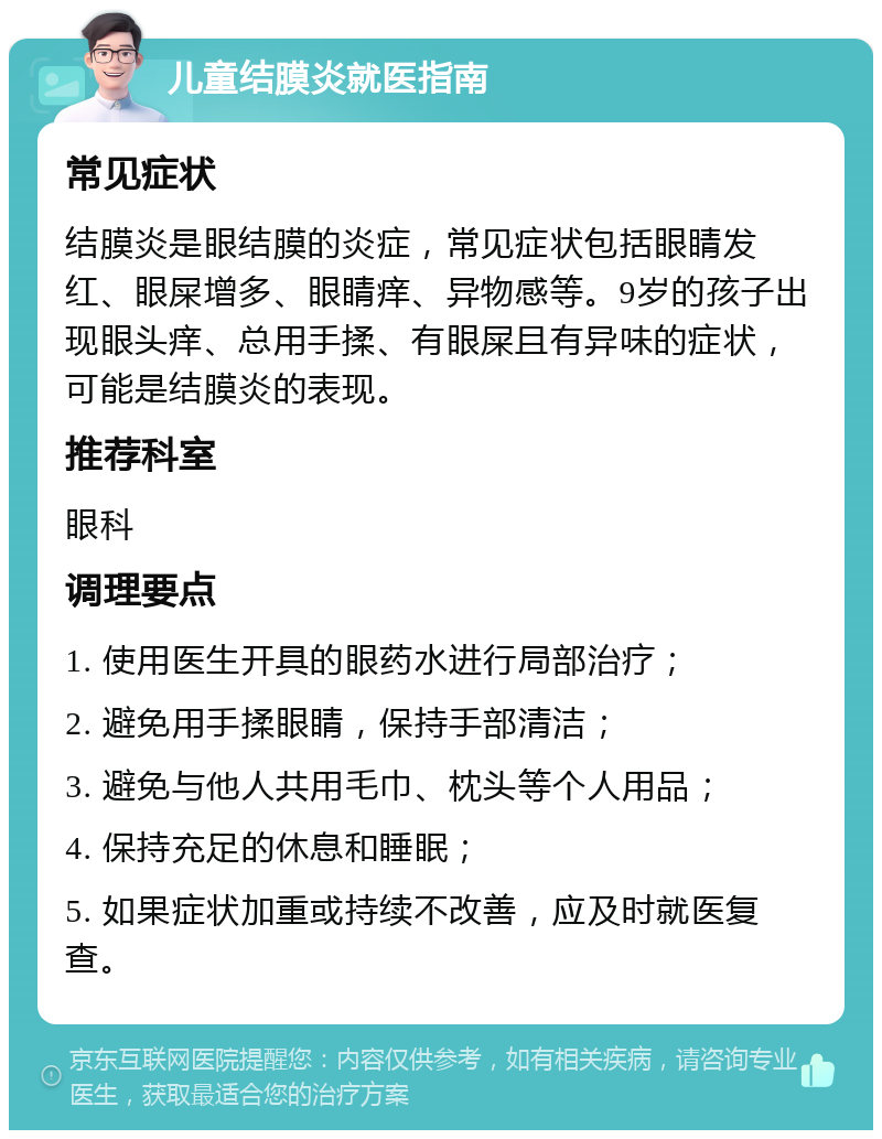 儿童结膜炎就医指南 常见症状 结膜炎是眼结膜的炎症，常见症状包括眼睛发红、眼屎增多、眼睛痒、异物感等。9岁的孩子出现眼头痒、总用手揉、有眼屎且有异味的症状，可能是结膜炎的表现。 推荐科室 眼科 调理要点 1. 使用医生开具的眼药水进行局部治疗； 2. 避免用手揉眼睛，保持手部清洁； 3. 避免与他人共用毛巾、枕头等个人用品； 4. 保持充足的休息和睡眠； 5. 如果症状加重或持续不改善，应及时就医复查。