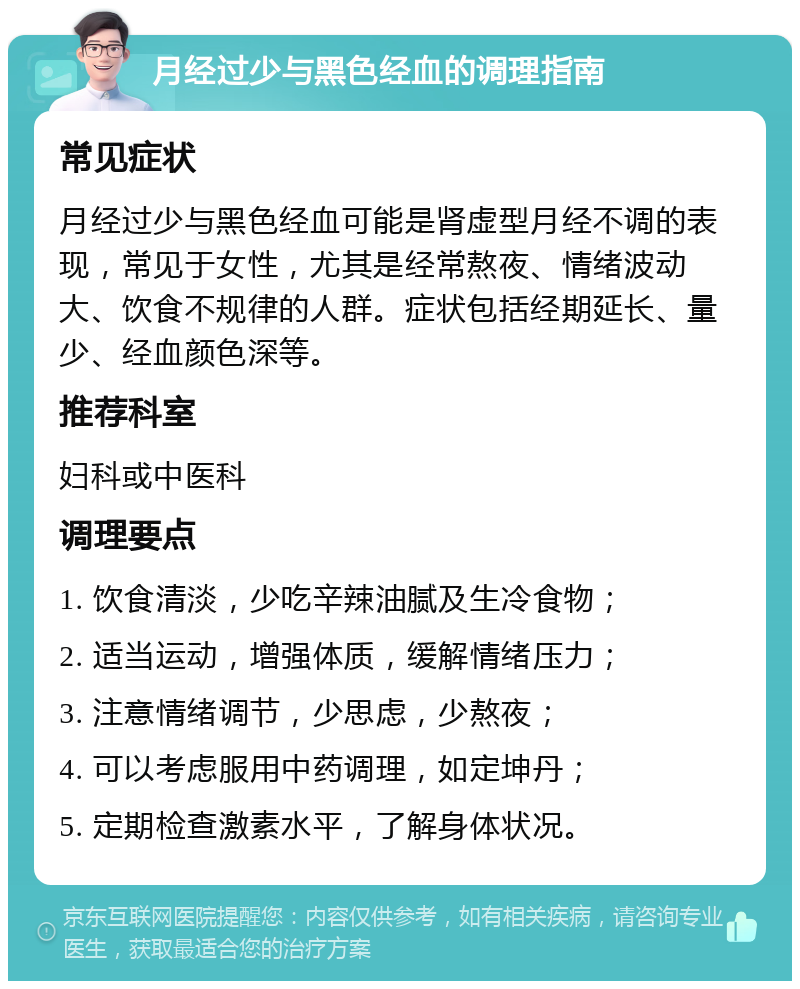 月经过少与黑色经血的调理指南 常见症状 月经过少与黑色经血可能是肾虚型月经不调的表现，常见于女性，尤其是经常熬夜、情绪波动大、饮食不规律的人群。症状包括经期延长、量少、经血颜色深等。 推荐科室 妇科或中医科 调理要点 1. 饮食清淡，少吃辛辣油腻及生冷食物； 2. 适当运动，增强体质，缓解情绪压力； 3. 注意情绪调节，少思虑，少熬夜； 4. 可以考虑服用中药调理，如定坤丹； 5. 定期检查激素水平，了解身体状况。