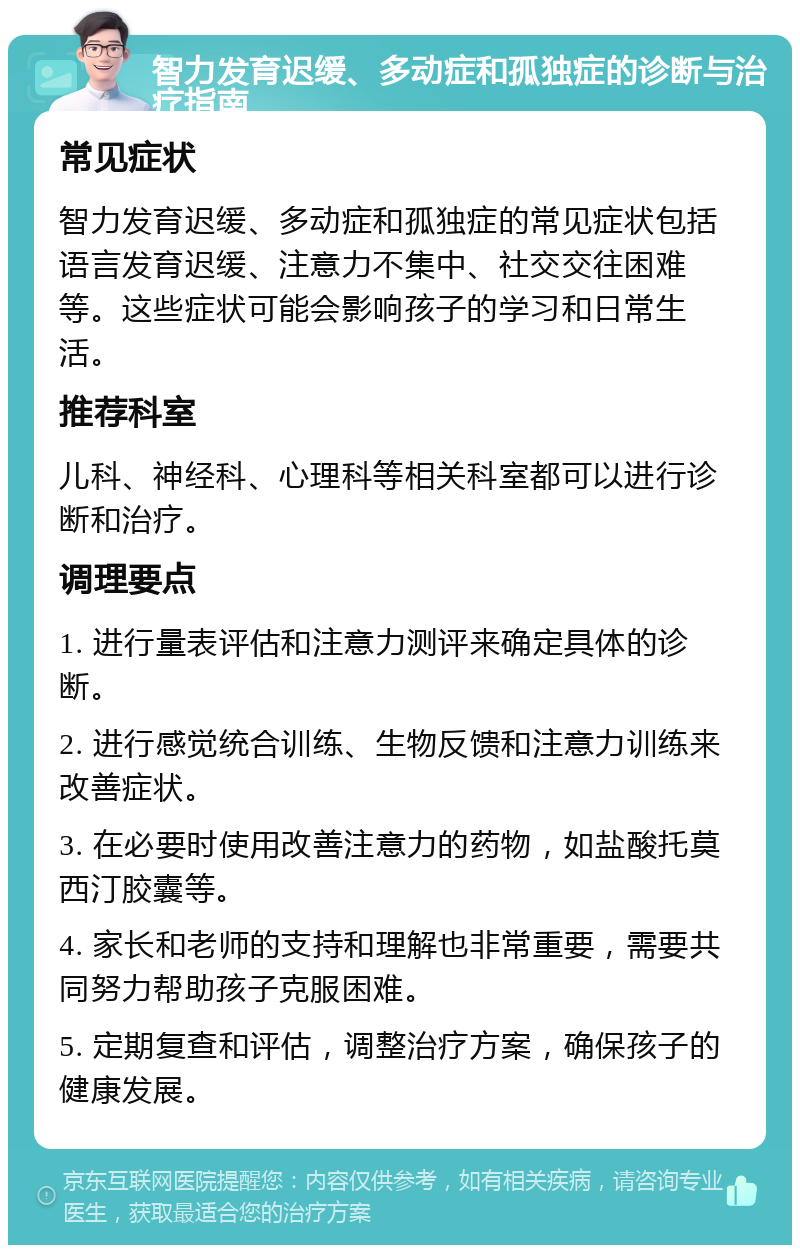 智力发育迟缓、多动症和孤独症的诊断与治疗指南 常见症状 智力发育迟缓、多动症和孤独症的常见症状包括语言发育迟缓、注意力不集中、社交交往困难等。这些症状可能会影响孩子的学习和日常生活。 推荐科室 儿科、神经科、心理科等相关科室都可以进行诊断和治疗。 调理要点 1. 进行量表评估和注意力测评来确定具体的诊断。 2. 进行感觉统合训练、生物反馈和注意力训练来改善症状。 3. 在必要时使用改善注意力的药物，如盐酸托莫西汀胶囊等。 4. 家长和老师的支持和理解也非常重要，需要共同努力帮助孩子克服困难。 5. 定期复查和评估，调整治疗方案，确保孩子的健康发展。