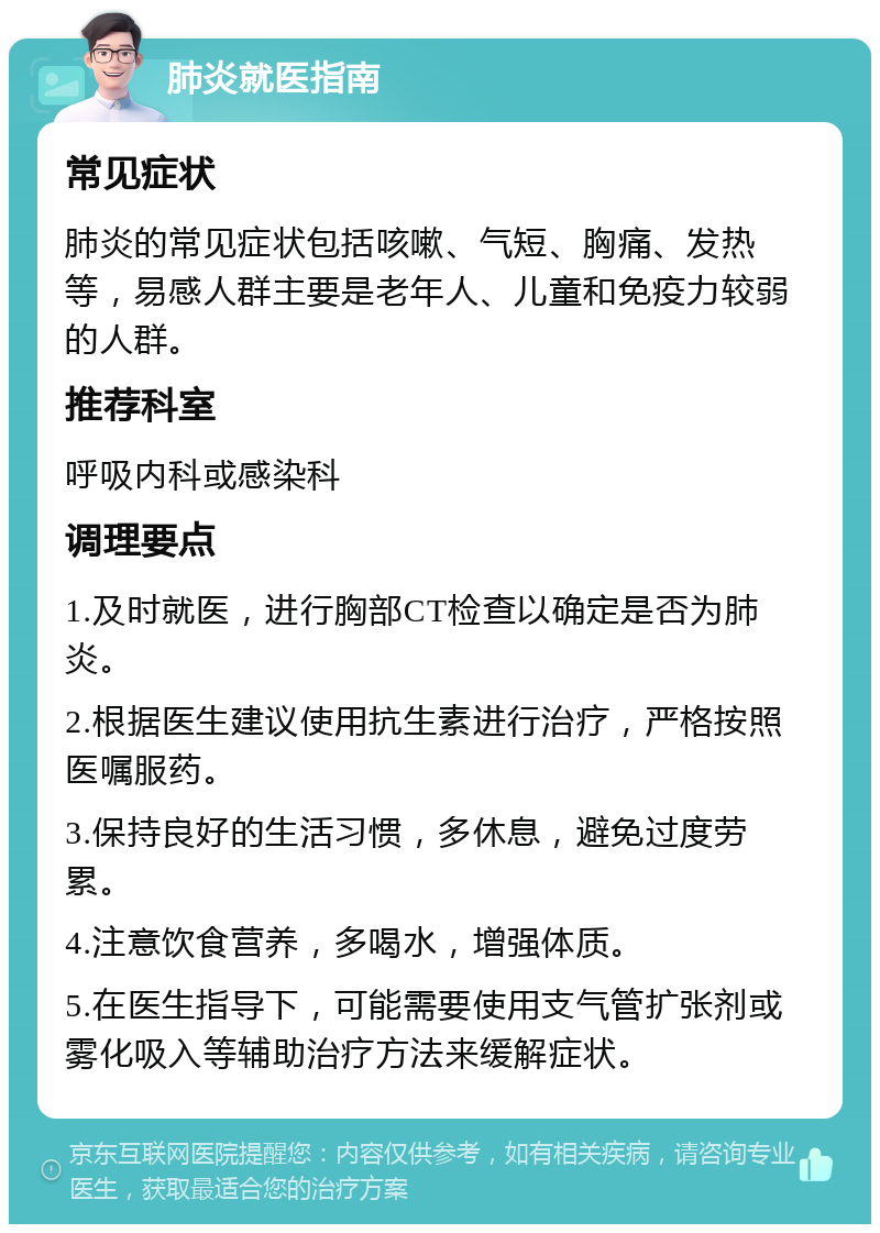 肺炎就医指南 常见症状 肺炎的常见症状包括咳嗽、气短、胸痛、发热等，易感人群主要是老年人、儿童和免疫力较弱的人群。 推荐科室 呼吸内科或感染科 调理要点 1.及时就医，进行胸部CT检查以确定是否为肺炎。 2.根据医生建议使用抗生素进行治疗，严格按照医嘱服药。 3.保持良好的生活习惯，多休息，避免过度劳累。 4.注意饮食营养，多喝水，增强体质。 5.在医生指导下，可能需要使用支气管扩张剂或雾化吸入等辅助治疗方法来缓解症状。