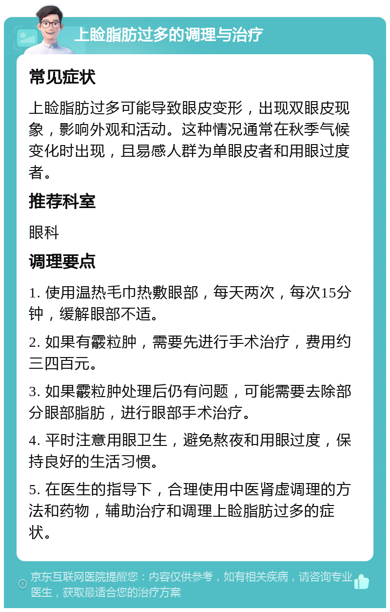 上睑脂肪过多的调理与治疗 常见症状 上睑脂肪过多可能导致眼皮变形，出现双眼皮现象，影响外观和活动。这种情况通常在秋季气候变化时出现，且易感人群为单眼皮者和用眼过度者。 推荐科室 眼科 调理要点 1. 使用温热毛巾热敷眼部，每天两次，每次15分钟，缓解眼部不适。 2. 如果有霰粒肿，需要先进行手术治疗，费用约三四百元。 3. 如果霰粒肿处理后仍有问题，可能需要去除部分眼部脂肪，进行眼部手术治疗。 4. 平时注意用眼卫生，避免熬夜和用眼过度，保持良好的生活习惯。 5. 在医生的指导下，合理使用中医肾虚调理的方法和药物，辅助治疗和调理上睑脂肪过多的症状。