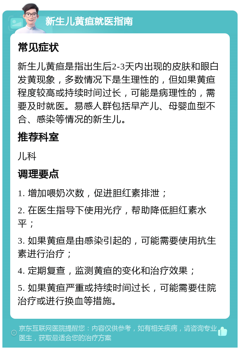 新生儿黄疸就医指南 常见症状 新生儿黄疸是指出生后2-3天内出现的皮肤和眼白发黄现象，多数情况下是生理性的，但如果黄疸程度较高或持续时间过长，可能是病理性的，需要及时就医。易感人群包括早产儿、母婴血型不合、感染等情况的新生儿。 推荐科室 儿科 调理要点 1. 增加喂奶次数，促进胆红素排泄； 2. 在医生指导下使用光疗，帮助降低胆红素水平； 3. 如果黄疸是由感染引起的，可能需要使用抗生素进行治疗； 4. 定期复查，监测黄疸的变化和治疗效果； 5. 如果黄疸严重或持续时间过长，可能需要住院治疗或进行换血等措施。