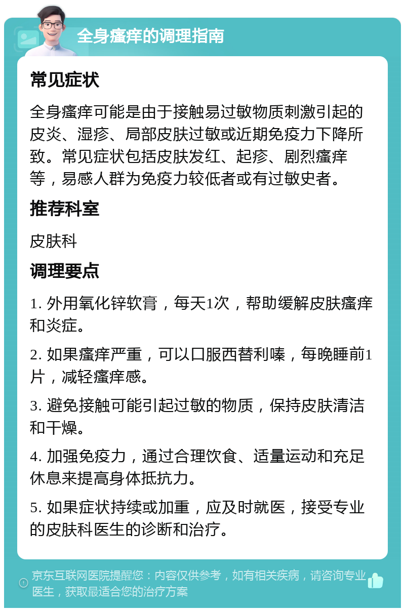 全身瘙痒的调理指南 常见症状 全身瘙痒可能是由于接触易过敏物质刺激引起的皮炎、湿疹、局部皮肤过敏或近期免疫力下降所致。常见症状包括皮肤发红、起疹、剧烈瘙痒等，易感人群为免疫力较低者或有过敏史者。 推荐科室 皮肤科 调理要点 1. 外用氧化锌软膏，每天1次，帮助缓解皮肤瘙痒和炎症。 2. 如果瘙痒严重，可以口服西替利嗪，每晚睡前1片，减轻瘙痒感。 3. 避免接触可能引起过敏的物质，保持皮肤清洁和干燥。 4. 加强免疫力，通过合理饮食、适量运动和充足休息来提高身体抵抗力。 5. 如果症状持续或加重，应及时就医，接受专业的皮肤科医生的诊断和治疗。