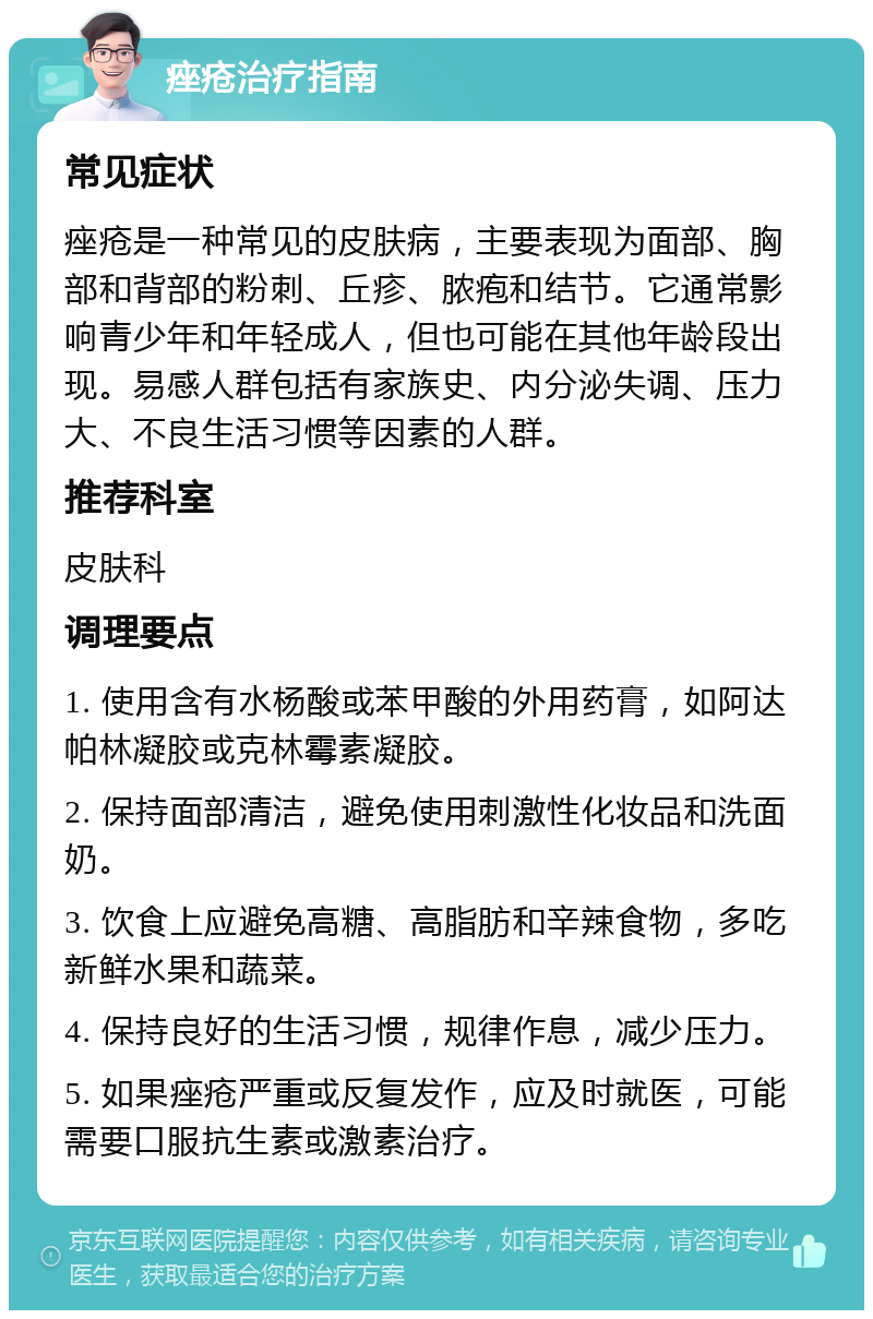 痤疮治疗指南 常见症状 痤疮是一种常见的皮肤病，主要表现为面部、胸部和背部的粉刺、丘疹、脓疱和结节。它通常影响青少年和年轻成人，但也可能在其他年龄段出现。易感人群包括有家族史、内分泌失调、压力大、不良生活习惯等因素的人群。 推荐科室 皮肤科 调理要点 1. 使用含有水杨酸或苯甲酸的外用药膏，如阿达帕林凝胶或克林霉素凝胶。 2. 保持面部清洁，避免使用刺激性化妆品和洗面奶。 3. 饮食上应避免高糖、高脂肪和辛辣食物，多吃新鲜水果和蔬菜。 4. 保持良好的生活习惯，规律作息，减少压力。 5. 如果痤疮严重或反复发作，应及时就医，可能需要口服抗生素或激素治疗。