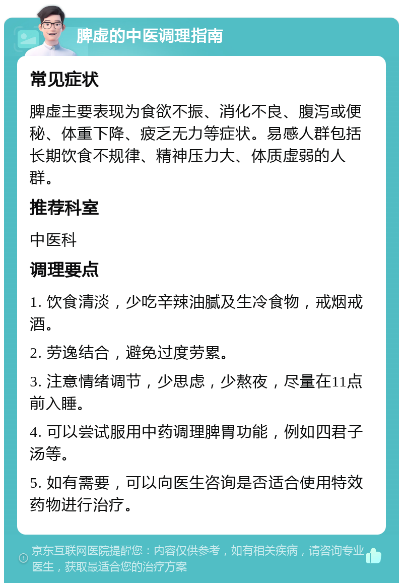 脾虚的中医调理指南 常见症状 脾虚主要表现为食欲不振、消化不良、腹泻或便秘、体重下降、疲乏无力等症状。易感人群包括长期饮食不规律、精神压力大、体质虚弱的人群。 推荐科室 中医科 调理要点 1. 饮食清淡，少吃辛辣油腻及生冷食物，戒烟戒酒。 2. 劳逸结合，避免过度劳累。 3. 注意情绪调节，少思虑，少熬夜，尽量在11点前入睡。 4. 可以尝试服用中药调理脾胃功能，例如四君子汤等。 5. 如有需要，可以向医生咨询是否适合使用特效药物进行治疗。