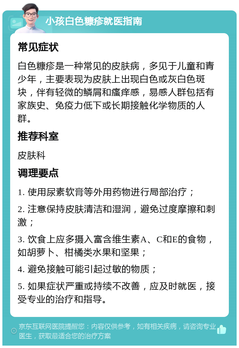 小孩白色糠疹就医指南 常见症状 白色糠疹是一种常见的皮肤病，多见于儿童和青少年，主要表现为皮肤上出现白色或灰白色斑块，伴有轻微的鳞屑和瘙痒感，易感人群包括有家族史、免疫力低下或长期接触化学物质的人群。 推荐科室 皮肤科 调理要点 1. 使用尿素软膏等外用药物进行局部治疗； 2. 注意保持皮肤清洁和湿润，避免过度摩擦和刺激； 3. 饮食上应多摄入富含维生素A、C和E的食物，如胡萝卜、柑橘类水果和坚果； 4. 避免接触可能引起过敏的物质； 5. 如果症状严重或持续不改善，应及时就医，接受专业的治疗和指导。