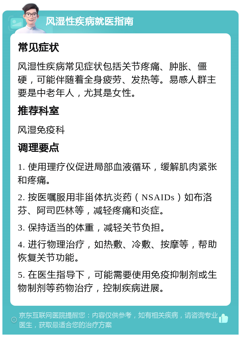 风湿性疾病就医指南 常见症状 风湿性疾病常见症状包括关节疼痛、肿胀、僵硬，可能伴随着全身疲劳、发热等。易感人群主要是中老年人，尤其是女性。 推荐科室 风湿免疫科 调理要点 1. 使用理疗仪促进局部血液循环，缓解肌肉紧张和疼痛。 2. 按医嘱服用非甾体抗炎药（NSAIDs）如布洛芬、阿司匹林等，减轻疼痛和炎症。 3. 保持适当的体重，减轻关节负担。 4. 进行物理治疗，如热敷、冷敷、按摩等，帮助恢复关节功能。 5. 在医生指导下，可能需要使用免疫抑制剂或生物制剂等药物治疗，控制疾病进展。