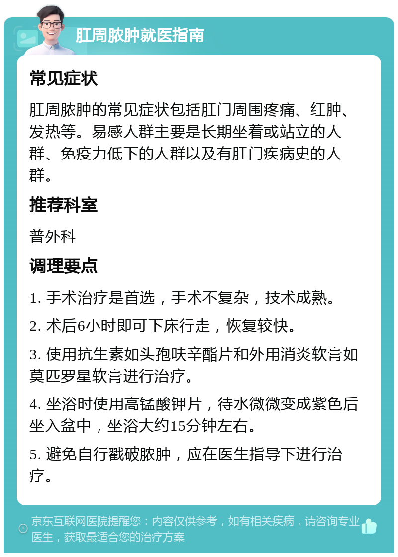 肛周脓肿就医指南 常见症状 肛周脓肿的常见症状包括肛门周围疼痛、红肿、发热等。易感人群主要是长期坐着或站立的人群、免疫力低下的人群以及有肛门疾病史的人群。 推荐科室 普外科 调理要点 1. 手术治疗是首选，手术不复杂，技术成熟。 2. 术后6小时即可下床行走，恢复较快。 3. 使用抗生素如头孢呋辛酯片和外用消炎软膏如莫匹罗星软膏进行治疗。 4. 坐浴时使用高锰酸钾片，待水微微变成紫色后坐入盆中，坐浴大约15分钟左右。 5. 避免自行戳破脓肿，应在医生指导下进行治疗。