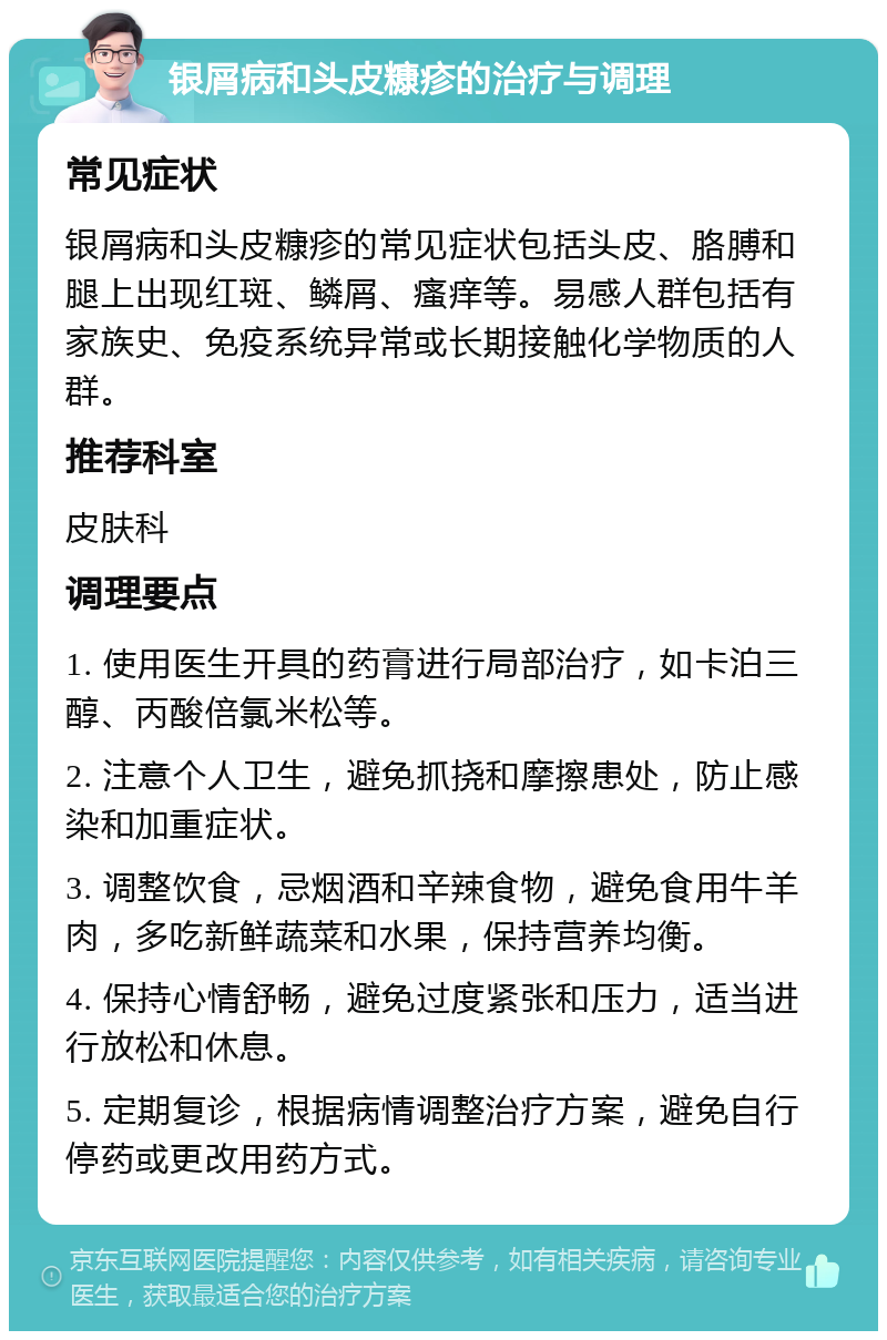 银屑病和头皮糠疹的治疗与调理 常见症状 银屑病和头皮糠疹的常见症状包括头皮、胳膊和腿上出现红斑、鳞屑、瘙痒等。易感人群包括有家族史、免疫系统异常或长期接触化学物质的人群。 推荐科室 皮肤科 调理要点 1. 使用医生开具的药膏进行局部治疗，如卡泊三醇、丙酸倍氯米松等。 2. 注意个人卫生，避免抓挠和摩擦患处，防止感染和加重症状。 3. 调整饮食，忌烟酒和辛辣食物，避免食用牛羊肉，多吃新鲜蔬菜和水果，保持营养均衡。 4. 保持心情舒畅，避免过度紧张和压力，适当进行放松和休息。 5. 定期复诊，根据病情调整治疗方案，避免自行停药或更改用药方式。