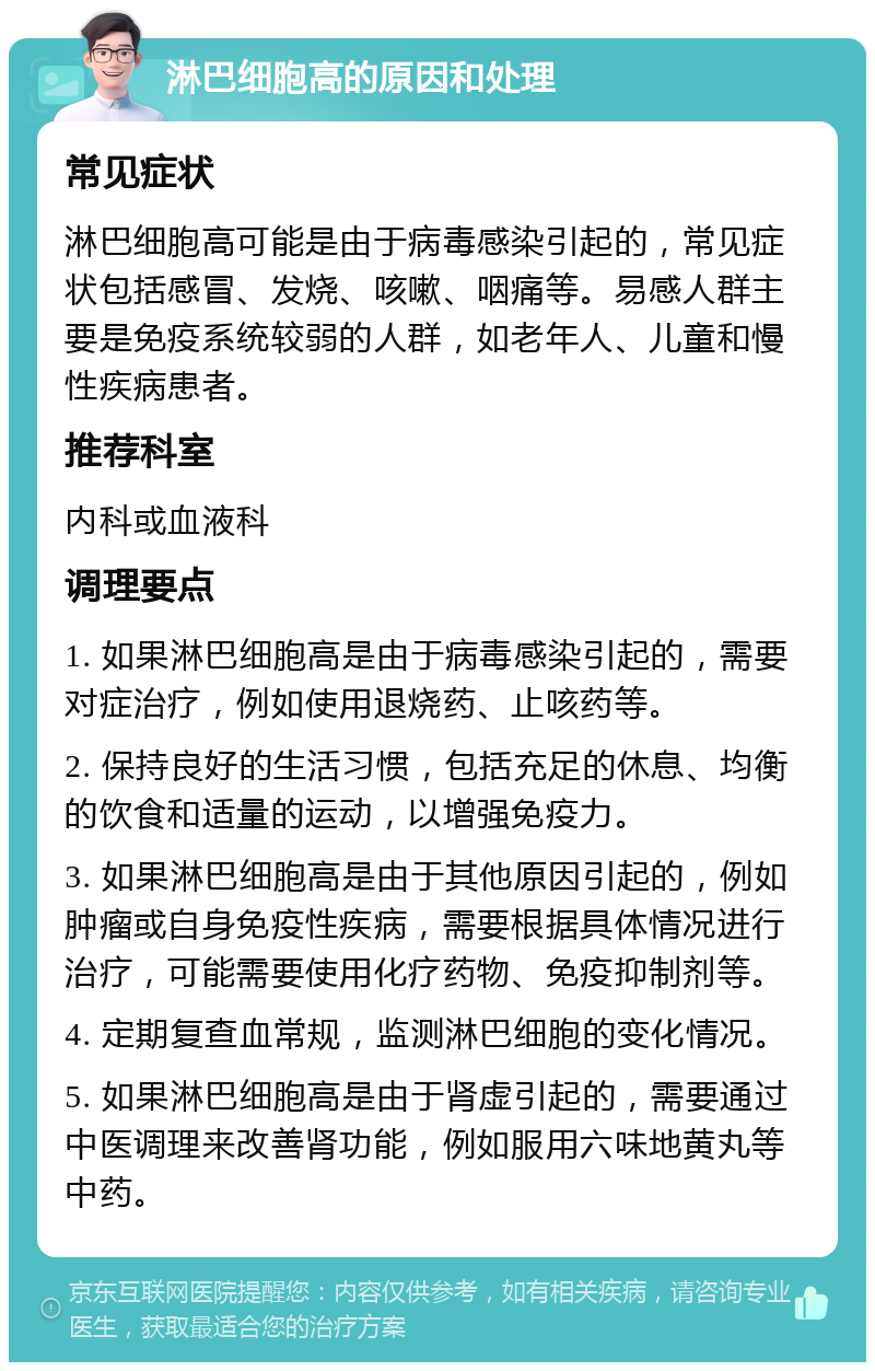 淋巴细胞高的原因和处理 常见症状 淋巴细胞高可能是由于病毒感染引起的，常见症状包括感冒、发烧、咳嗽、咽痛等。易感人群主要是免疫系统较弱的人群，如老年人、儿童和慢性疾病患者。 推荐科室 内科或血液科 调理要点 1. 如果淋巴细胞高是由于病毒感染引起的，需要对症治疗，例如使用退烧药、止咳药等。 2. 保持良好的生活习惯，包括充足的休息、均衡的饮食和适量的运动，以增强免疫力。 3. 如果淋巴细胞高是由于其他原因引起的，例如肿瘤或自身免疫性疾病，需要根据具体情况进行治疗，可能需要使用化疗药物、免疫抑制剂等。 4. 定期复查血常规，监测淋巴细胞的变化情况。 5. 如果淋巴细胞高是由于肾虚引起的，需要通过中医调理来改善肾功能，例如服用六味地黄丸等中药。