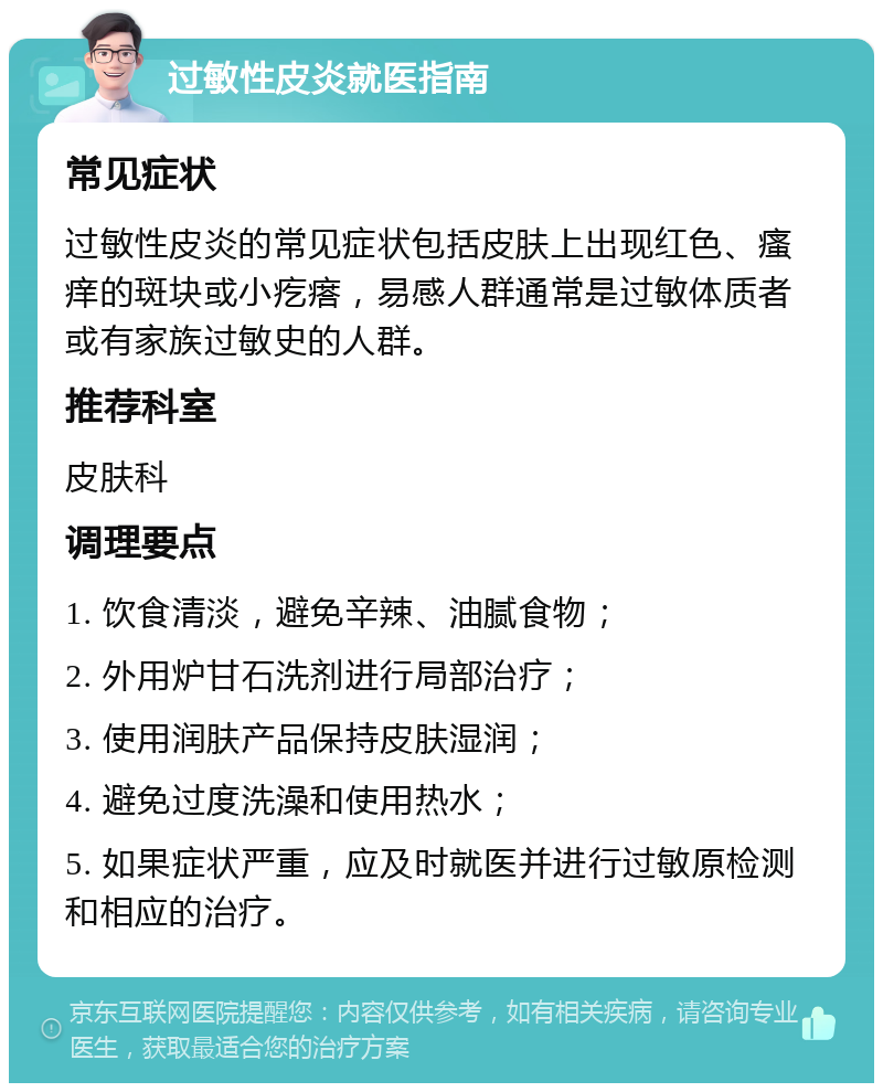 过敏性皮炎就医指南 常见症状 过敏性皮炎的常见症状包括皮肤上出现红色、瘙痒的斑块或小疙瘩，易感人群通常是过敏体质者或有家族过敏史的人群。 推荐科室 皮肤科 调理要点 1. 饮食清淡，避免辛辣、油腻食物； 2. 外用炉甘石洗剂进行局部治疗； 3. 使用润肤产品保持皮肤湿润； 4. 避免过度洗澡和使用热水； 5. 如果症状严重，应及时就医并进行过敏原检测和相应的治疗。