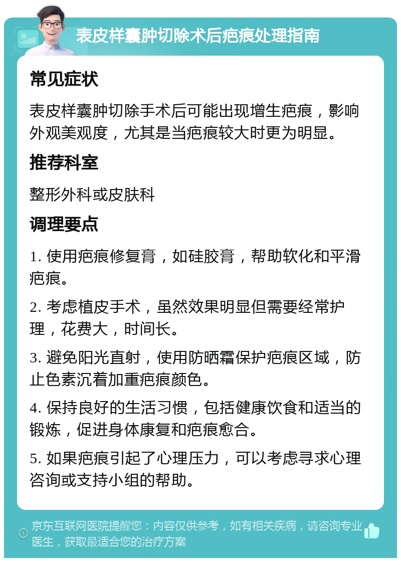 表皮样囊肿切除术后疤痕处理指南 常见症状 表皮样囊肿切除手术后可能出现增生疤痕，影响外观美观度，尤其是当疤痕较大时更为明显。 推荐科室 整形外科或皮肤科 调理要点 1. 使用疤痕修复膏，如硅胶膏，帮助软化和平滑疤痕。 2. 考虑植皮手术，虽然效果明显但需要经常护理，花费大，时间长。 3. 避免阳光直射，使用防晒霜保护疤痕区域，防止色素沉着加重疤痕颜色。 4. 保持良好的生活习惯，包括健康饮食和适当的锻炼，促进身体康复和疤痕愈合。 5. 如果疤痕引起了心理压力，可以考虑寻求心理咨询或支持小组的帮助。