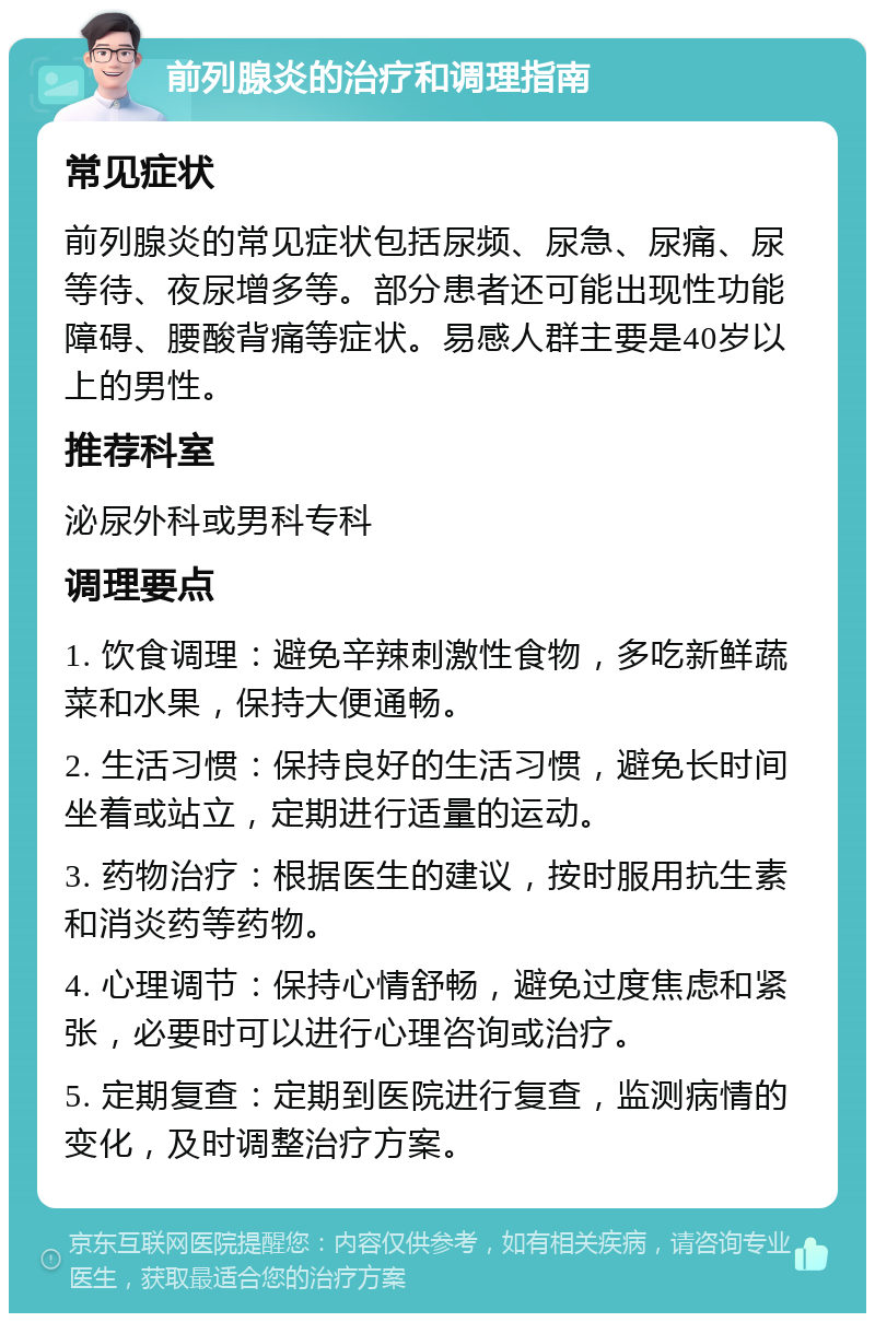 前列腺炎的治疗和调理指南 常见症状 前列腺炎的常见症状包括尿频、尿急、尿痛、尿等待、夜尿增多等。部分患者还可能出现性功能障碍、腰酸背痛等症状。易感人群主要是40岁以上的男性。 推荐科室 泌尿外科或男科专科 调理要点 1. 饮食调理：避免辛辣刺激性食物，多吃新鲜蔬菜和水果，保持大便通畅。 2. 生活习惯：保持良好的生活习惯，避免长时间坐着或站立，定期进行适量的运动。 3. 药物治疗：根据医生的建议，按时服用抗生素和消炎药等药物。 4. 心理调节：保持心情舒畅，避免过度焦虑和紧张，必要时可以进行心理咨询或治疗。 5. 定期复查：定期到医院进行复查，监测病情的变化，及时调整治疗方案。